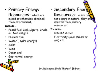 • Primary Energy 
Resources- which are 
mined or otherwise obtained 
from environment, 
Include- 
• Fossil fuel-Coal, Lignite, Crude 
oil, Natural gas 
• Nuclear fuel 
• Water (Hydro energy) 
• Solar 
• Wind 
• Ocean and 
• Geothermal energy. 
• Secondary Energy 
Resources- which do 
not occurs in nature, they are 
derived from primary 
resources. 
Include- 
• Petrol & diesel 
• Electricity (Coal, Diesel or 
gas) etc. 
Dr. Rajendra Singh Thakur/ E2ne2rgy 
 