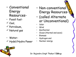 Dr. Rajendra Singh Thakur/ E2ne3rgy 
• Conventional 
Energy 
Resources- 
• Fossil fuel- 
 Coal, 
 Petroleum, 
 Natural gas 
• Water- 
 Hydel/Hydro Power 
• Non-conventional 
Energy Resources- 
• (called Alternate 
or Unconventional) 
• Solar 
• Wind 
• Geothermal 
• Ocean (thermal and wave) 
• Biomass 
• Hydrogen and 
• Nuclear energy 
 