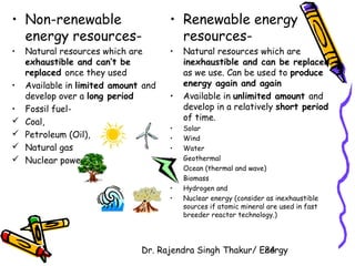 • Non-renewable 
energy resources- 
• Natural resources which are 
Dr. Rajendra Singh Thakur/ E2ne4rgy 
exhaustible and can’t be 
replaced once they used 
• Available in limited amount and 
develop over a long period 
• Fossil fuel- 
 Coal, 
 Petroleum (Oil), 
 Natural gas 
 Nuclear power 
• Renewable energy 
resources- 
• Natural resources which are 
inexhaustible and can be replaced 
as we use. Can be used to produce 
energy again and again 
• Available in unlimited amount and 
develop in a relatively short period 
of time. 
• Solar 
• Wind 
• Water 
• Geothermal 
• Ocean (thermal and wave) 
• Biomass 
• Hydrogen and 
• Nuclear energy (consider as inexhaustible 
sources if atomic mineral are used in fast 
breeder reactor technology.) 
 