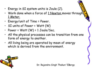 • Energy in SI system units is Joule (J). 
• Work done when a force of 1 Newton moves through 
1 Meter. 
• Energy/unit of Time = Power. 
• SI units of Power = Watt (W) 
• Power = Watt (W) = 1 Joule/Sec. 
• All the physical processes can be transition from one 
form of energy to another. 
• All living being are operated by mean of energy 
which is derived from the environment. 
Dr. Rajendra Singh Thakur/ E3nergy 
 