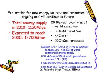 Exploration for new energy sources and resources is 
ongoing and will continue in future 
• Total energy supply 
in 2010= 1150Mtoe 
• Expected to reach 
2020= 13700Mtoe 
20 Richest countries of 
world consume- 
• 80%=Natural Gas 
• 65% = Oil 
• 50%=Coal produced 
Support 1/5 = (20%) of world population= 
consume 2/3 = (66%) of world 
commercial energy supply 
USA & Canada 5% of world population= 
consume 1/4 = (25) 
Each person/year 300GJ=(60Barrels of Oil) 
Less than 1GJ/Year in Developing Countries 
Dr. Rajendra Singh Thakur/ E3ne0rgy 
 