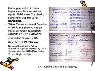 • Power generation in India 
began more than a century 
ago in 1898 when first hydro 
power unit was set up at 
Darjeeling. 
• When India’s achieved freedom 
in 1947, the country had an 
installed power generation 
capacity of just 1,360MW. 
• Increased to April 2006 
(MoP,GoI) 1,24,287MW. 
• National Electricity Policy 
elimination of power shortage by 2012 
through addition 100000MW during 
10th and 11th plan periods. 
Dr. Rajendra Singh Thakur/ E3ne3rgy 
 