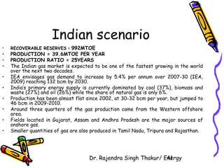 Indian scenario 
• RECOVERABLE RESERVES = 992MTOE 
• PRODUCTION = 39.6MTOE PER YEAR 
• PRODUCTION RATIO = 25YEARS 
• The Indian gas market is expected to be one of the fastest growing in the world 
Dr. Rajendra Singh Thakur/ E4ne1rgy 
over the next two decades. 
• IEA envisages gas demand to increase by 5.4% per annum over 2007-30 (IEA, 
2009) reaching 132 bcm by 2030. 
• India’s primary energy supply is currently dominated by coal (37%), biomass and 
waste (27%) and oil (26%) while the share of natural gas is only 6%. 
• Production has been almost flat since 2002, at 30-32 bcm per year, but jumped to 
46 bcm in 2009-2010. 
• Around three quarters of the gas production came from the Western offshore 
area. 
• Fields located in Gujarat, Assam and Andhra Pradesh are the major sources of 
onshore gas. 
• Smaller quantities of gas are also produced in Tamil Nadu, Tripura and Rajasthan. 

