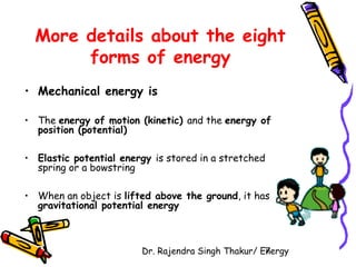More details about the eight 
forms of energy 
• Mechanical energy is 
• The energy of motion (kinetic) and the energy of 
position (potential) 
• Elastic potential energy is stored in a stretched 
spring or a bowstring 
• When an object is lifted above the ground, it has 
gravitational potential energy 
Dr. Rajendra Singh Thakur/ E7nergy 
 