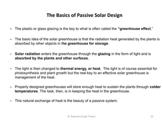 The Basics of Passive Solar Design 
– The plastic or glass glazing is the key to what is often called the “greenhouse effect.” 
– The basic idea of the solar greenhouse is that the radiation heat generated by the plants is 
absorbed by other objects in the greenhouse for storage. 
– Solar radiation enters the greenhouse through the glazing in the form of light and is 
absorbed by the plants and other surfaces. 
– The light is then changed to thermal energy, or heat. The light is of course essential for 
photosynthesis and plant growth but the real key to an effective solar greenhouse is 
management of the heat. 
– Properly designed greenhouses will store enough heat to sustain the plants through colder 
temperatures. The task, then, is in keeping the heat in the greenhouse. 
– This natural exchange of heat is the beauty of a passive system. 
Dr. Rajendra Singh Thakur 33 
 