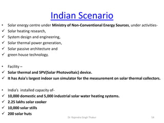 Indian Scenario 
• Solar energy centre under Ministry of Non-Conventional Energy Sources, under activities- 
 Solar heating research, 
 System design and engineering, 
 Solar thermal power generation, 
 Solar passive architecture and 
 green house technology. 
• Facility – 
 Solar thermal and SPV(Solar Photovoltaic) device. 
 It has Asia's largest indoor sun simulator for the measurement on solar thermal collectors. 
• India’s installed capacity of- 
 10,000 domestic and 5,000 industrial solar water heating systems. 
 2.25 lakhs solar cooker 
 10,000 solar stills 
 200 solar huts 
Dr. Rajendra Singh Thakur 54 
 