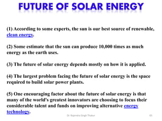 (1) According to some experts, the sun is our best source of renewable, 
clean energy. 
(2) Some estimate that the sun can produce 10,000 times as much 
energy as the earth uses. 
(3) The future of solar energy depends mostly on how it is applied. 
(4) The largest problem facing the future of solar energy is the space 
required to build solar power plants. 
(5) One encouraging factor about the future of solar energy is that 
many of the world's greatest innovators are choosing to focus their 
considerable talent and funds on improving alternative energy 
technology. 
Dr. Rajendra Singh Thakur 65 
 