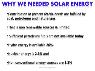•Contribution at present 69.9% needs are fulfilled by 
coal, petroleum and natural gas. 
•That is non renewable sources & limited. 
• Sufficient petroleum fuels are not available today. 
•Hydro energy is available 26%. 
•Nuclear energy is 2.6% and 
•Non conventional energy sources are 1.5% 
Dr. Rajendra Singh Thakur 7 
 