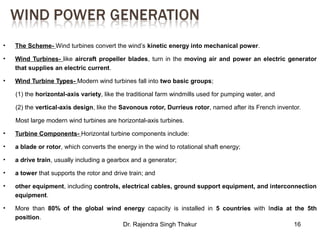 • The Scheme- Wind turbines convert the wind’s kinetic energy into mechanical power. 
• Wind Turbines- like aircraft propeller blades, turn in the moving air and power an electric generator 
Dr. Rajendra Singh Thakur 16 
that supplies an electric current. 
• Wind Turbine Types- Modern wind turbines fall into two basic groups; 
(1) the horizontal-axis variety, like the traditional farm windmills used for pumping water, and 
(2) the vertical-axis design, like the Savonous rotor, Durrieus rotor, named after its French inventor. 
Most large modern wind turbines are horizontal-axis turbines. 
• Turbine Components- Horizontal turbine components include: 
• a blade or rotor, which converts the energy in the wind to rotational shaft energy; 
• a drive train, usually including a gearbox and a generator; 
• a tower that supports the rotor and drive train; and 
• other equipment, including controls, electrical cables, ground support equipment, and interconnection 
equipment. 
• More than 80% of the global wind energy capacity is installed in 5 countries with India at the 5th 
position. 
 