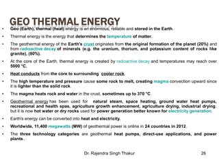 • Geo (Earth), thermal (heat) energy is an enormous, reliable and stored in the Earth. 
• Thermal energy is the energy that determines the temperature of matter. 
• The geothermal energy of the Earth's crust originates from the original formation of the planet (20%) and 
from radioactive decay of minerals (e.g. the uranium, thorium, and potassium content of rocks like 
granite), (80%). 
• At the core of the Earth, thermal energy is created by radioactive decay and temperatures may reach over 
Dr. Rajendra Singh Thakur 26 
5000 °C. 
• Heat conducts from the core to surrounding cooler rock. 
• The high temperature and pressure cause some rock to melt, creating magma convection upward since 
it is lighter than the solid rock. 
• The magma heats rock and water in the crust, sometimes up to 370 °C. 
• Geothermal energy has been used for natural steam, space heating, ground water heat pumps, 
recreational and health spas, agriculture growth enhancement, agriculture drying, industrial drying. 
but it is now hot water or dry rocks used for power generation better known for electricity generation. 
• Earth's energy can be converted into heat and electricity. 
• Worldwide, 11,400 megawatts (MW) of geothermal power is online in 24 countries in 2012. 
• The three technology categories are geothermal heat pumps, direct-use applications, and power 
plants.. 
 