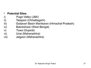 • Potential Sites 
i) Puga Valley (J&K) 
ii) Tatapani (Chhattisgarh) 
iii) Godavari Basin Manikaran (Himachal Pradesh) 
iv) Bakreshwar (West Bengal) 
v) Tuwa (Gujarat) 
vi) Unai (Maharashtra) 
vii) Jalgaon (Maharashtra) 
Dr. Rajendra Singh Thakur 31 
 