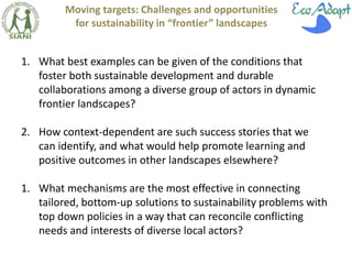 Moving targets: Challenges and opportunities 
for sustainability in “frontier” landscapes 
1. What best examples can be given of the conditions that 
foster both sustainable development and durable 
collaborations among a diverse group of actors in dynamic 
frontier landscapes? 
2. How context-dependent are such success stories that we 
can identify, and what would help promote learning and 
positive outcomes in other landscapes elsewhere? 
1. What mechanisms are the most effective in connecting 
tailored, bottom-up solutions to sustainability problems with 
top down policies in a way that can reconcile conflicting 
needs and interests of diverse local actors? 
 