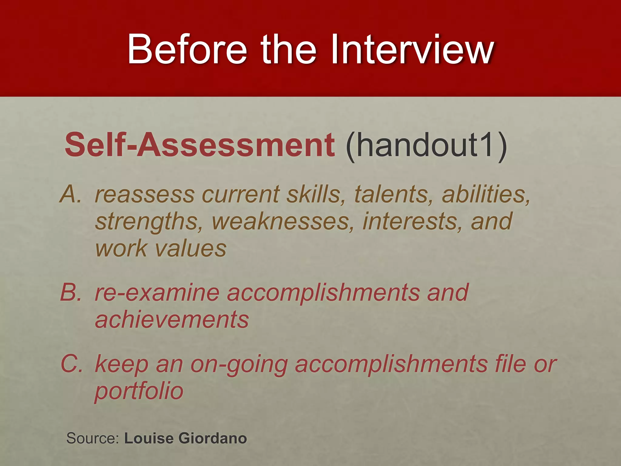 Before the Interview 
Self-Assessment (handout1) 
A. reassess current skills, talents, abilities, 
strengths, weaknesses, interests, and 
work values 
B. re-examine accomplishments and 
achievements 
C. keep an on-going accomplishments file or 
portfolio 
Source: Louise Giordano 
 