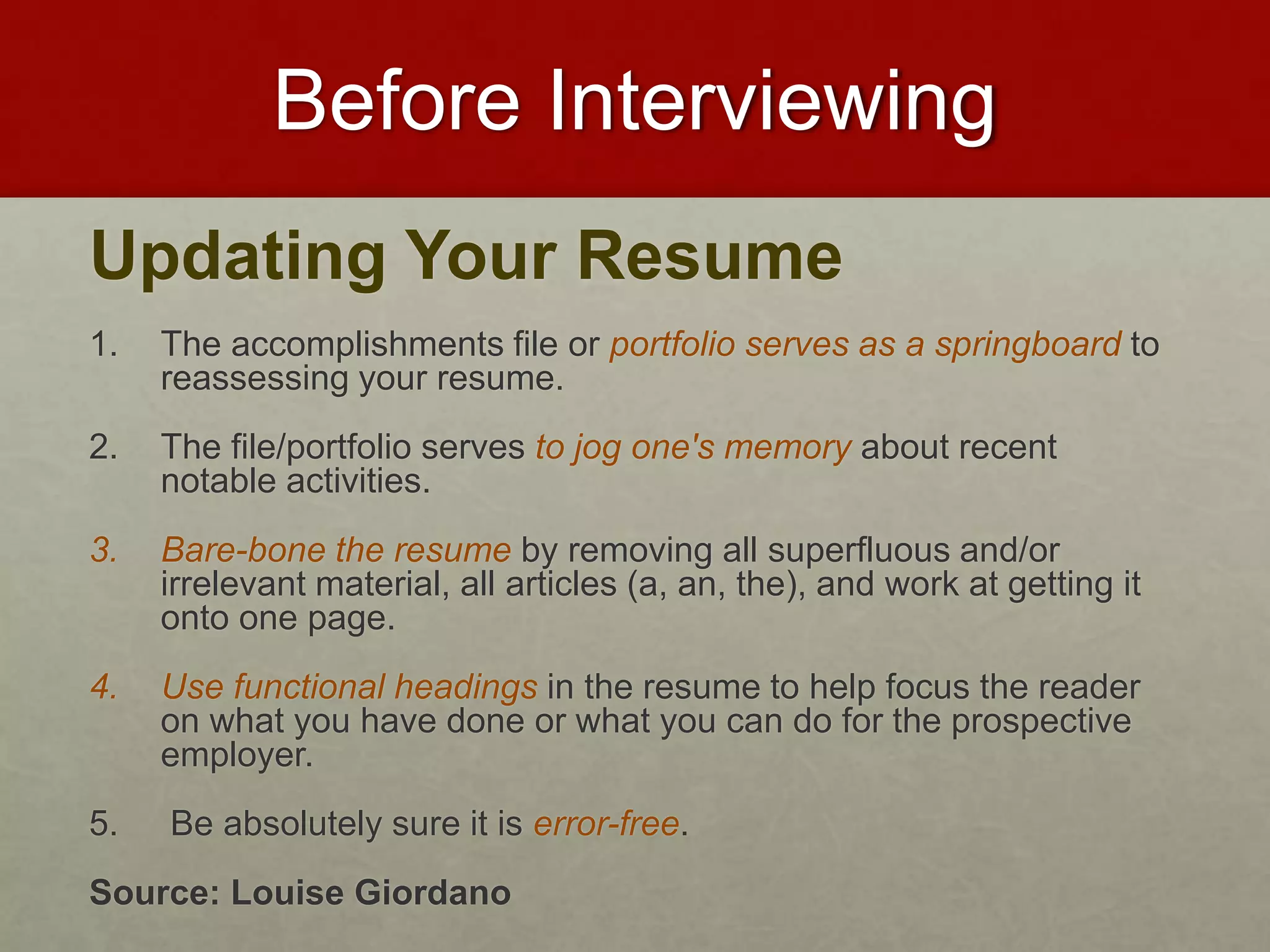 Before Interviewing 
Updating Your Resume 
1. The accomplishments file or portfolio serves as a springboard to 
reassessing your resume. 
2. The file/portfolio serves to jog one's memory about recent 
notable activities. 
3. Bare-bone the resume by removing all superfluous and/or 
irrelevant material, all articles (a, an, the), and work at getting it 
onto one page. 
4. Use functional headings in the resume to help focus the reader 
on what you have done or what you can do for the prospective 
employer. 
5. Be absolutely sure it is error-free. 
Source: Louise Giordano 
 