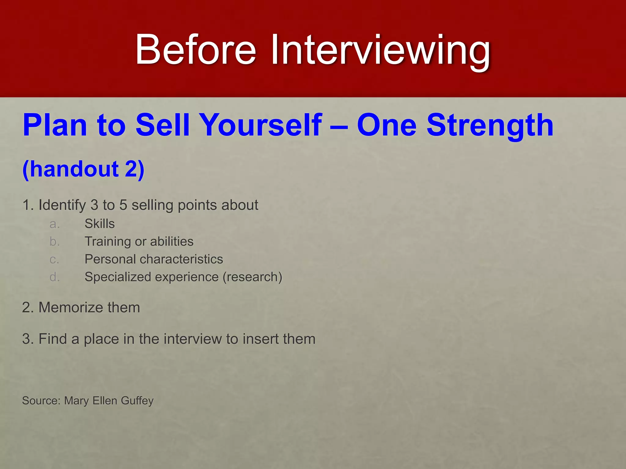 Before Interviewing 
Plan to Sell Yourself – One Strength 
(handout 2) 
1. Identify 3 to 5 selling points about 
a. Skills 
b. Training or abilities 
c. Personal characteristics 
d. Specialized experience (research) 
2. Memorize them 
3. Find a place in the interview to insert them 
Source: Mary Ellen Guffey 
 