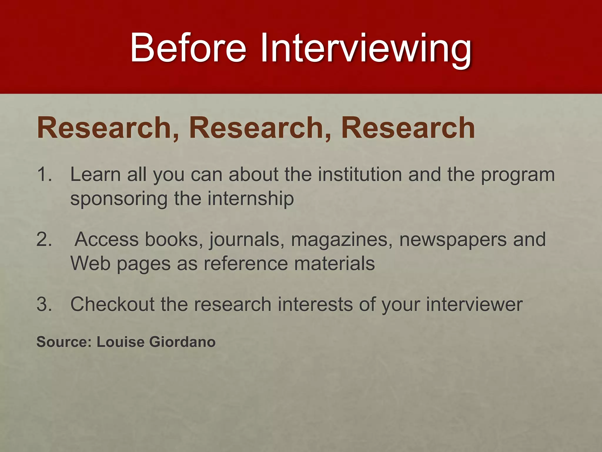 Before Interviewing 
Research, Research, Research 
1. Learn all you can about the institution and the program 
sponsoring the internship 
2. Access books, journals, magazines, newspapers and 
Web pages as reference materials 
3. Checkout the research interests of your interviewer 
Source: Louise Giordano 
 