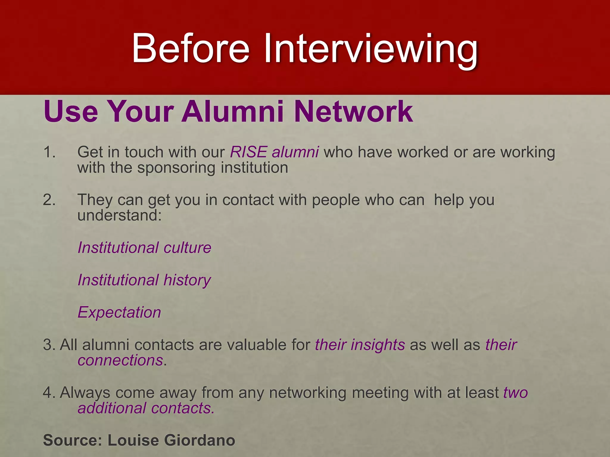 Before Interviewing 
Use Your Alumni Network 
1. Get in touch with our RISE alumni who have worked or are working 
with the sponsoring institution 
2. They can get you in contact with people who can help you 
understand: 
Institutional culture 
Institutional history 
Expectation 
3. All alumni contacts are valuable for their insights as well as their 
connections. 
4. Always come away from any networking meeting with at least two 
additional contacts. 
Source: Louise Giordano 
 