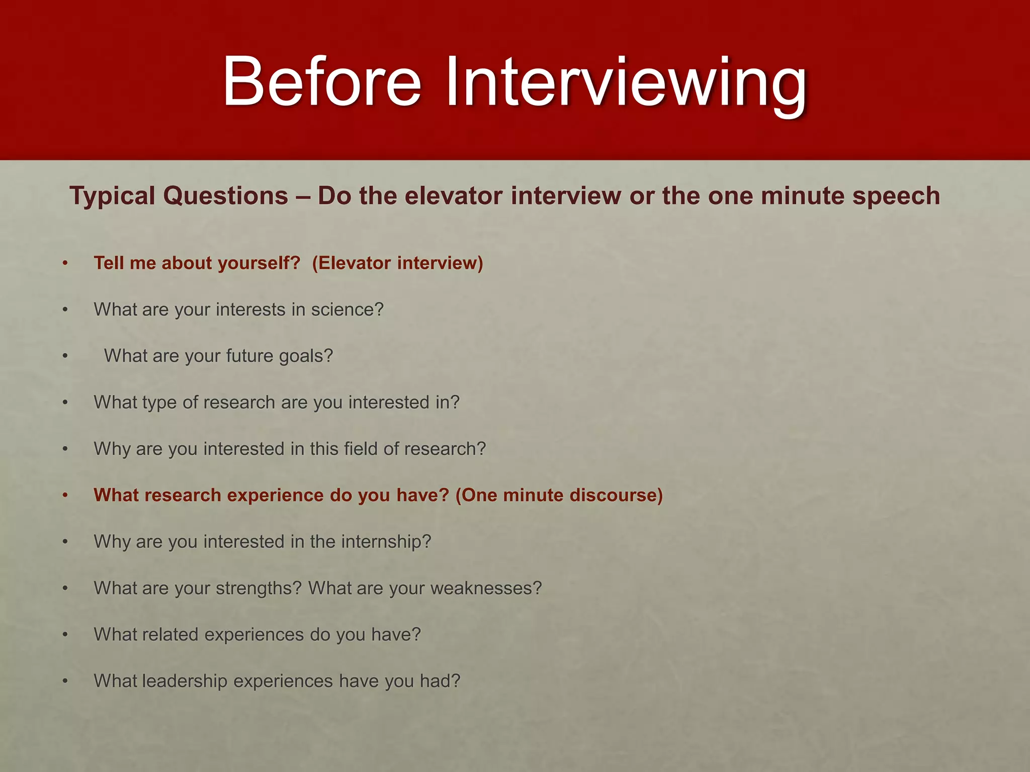 Before Interviewing 
Typical Questions – Do the elevator interview or the one minute speech 
• Tell me about yourself? (Elevator interview) 
• What are your interests in science? 
• What are your future goals? 
• What type of research are you interested in? 
• Why are you interested in this field of research? 
• What research experience do you have? (One minute discourse) 
• Why are you interested in the internship? 
• What are your strengths? What are your weaknesses? 
• What related experiences do you have? 
• What leadership experiences have you had? 
 