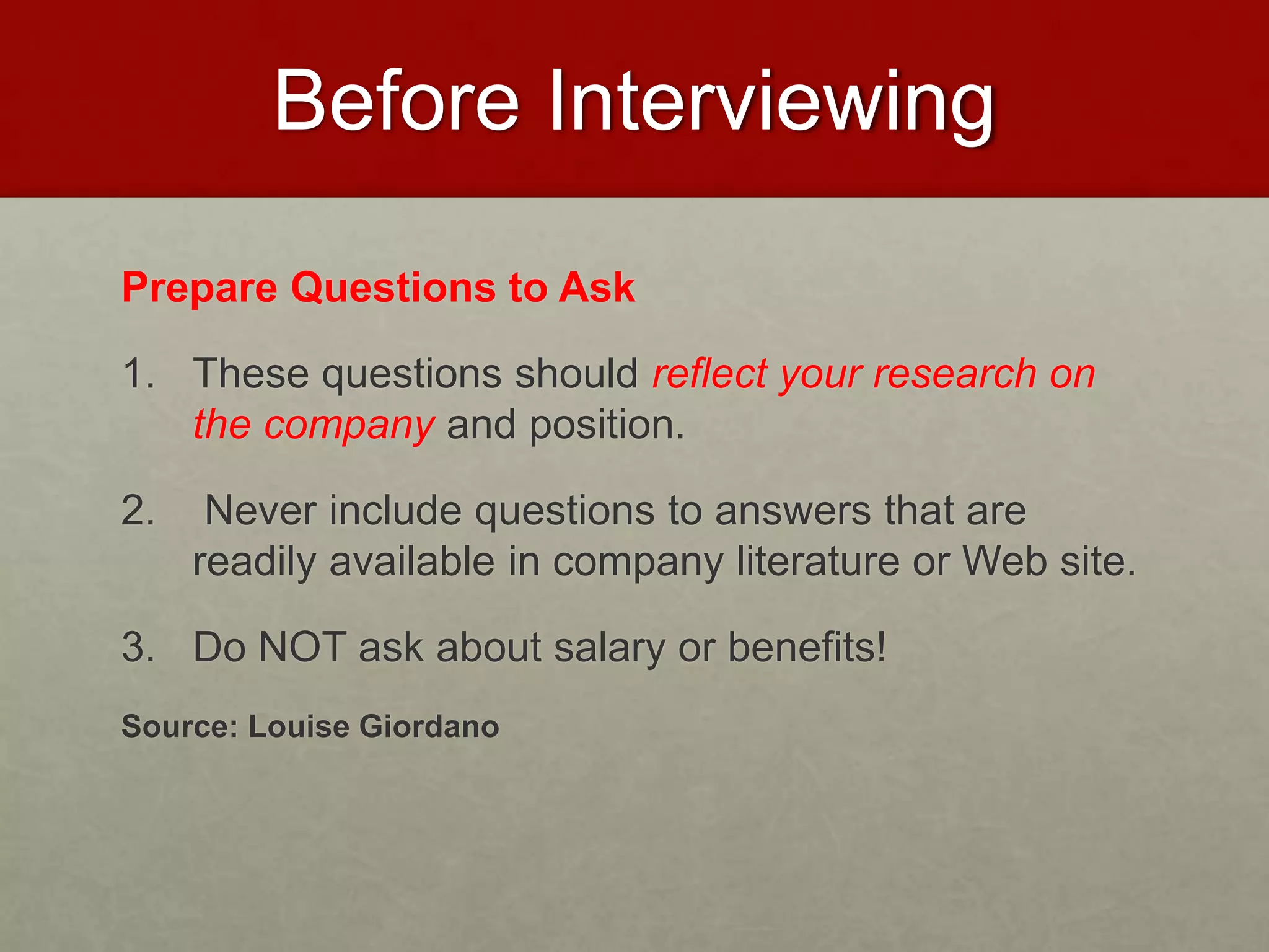 Before Interviewing 
Prepare Questions to Ask 
1. These questions should reflect your research on 
the company and position. 
2. Never include questions to answers that are 
readily available in company literature or Web site. 
3. Do NOT ask about salary or benefits! 
Source: Louise Giordano 
 