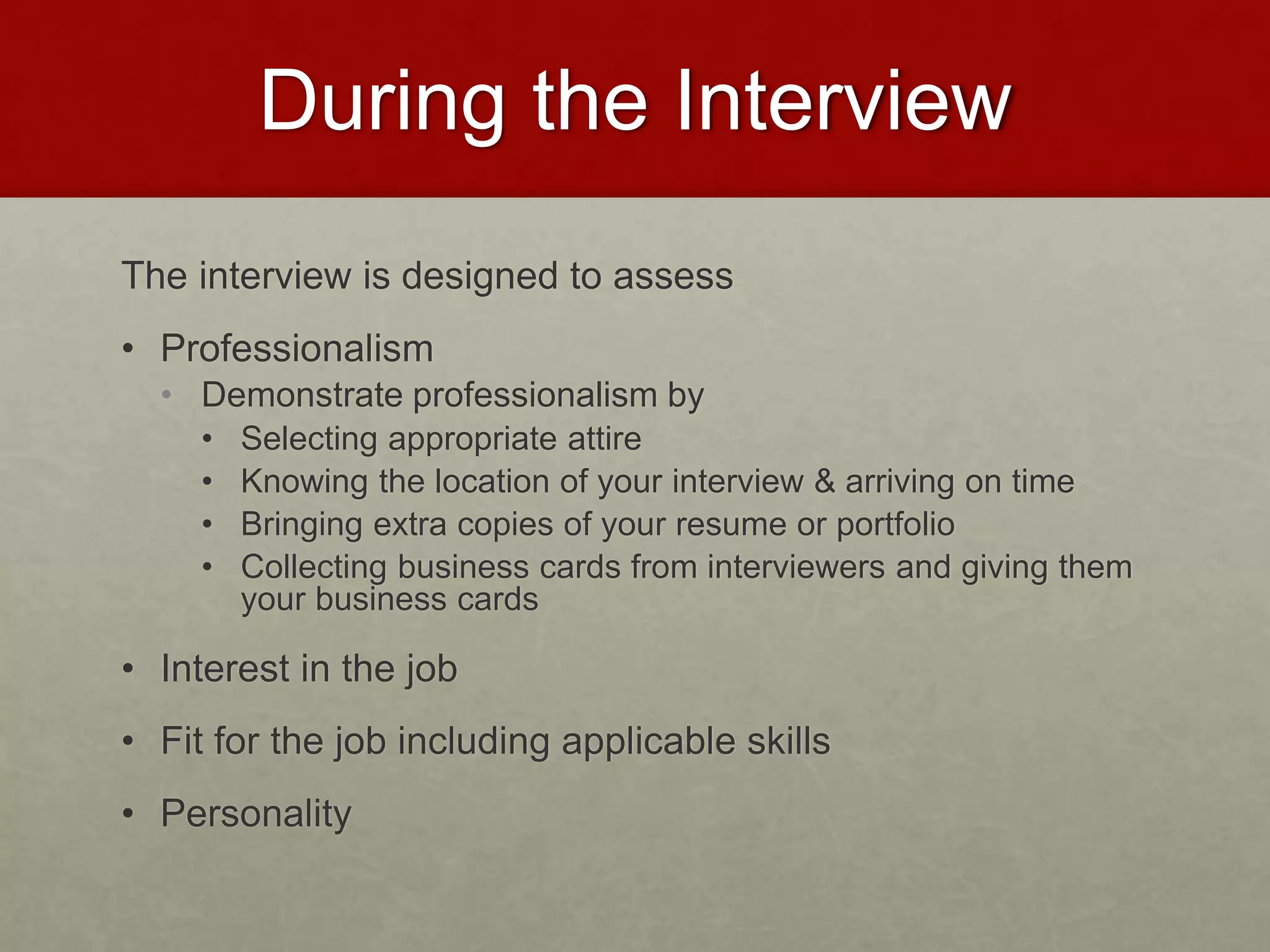 During the Interview 
The interview is designed to assess 
• Professionalism 
• Demonstrate professionalism by 
• Selecting appropriate attire 
• Knowing the location of your interview & arriving on time 
• Bringing extra copies of your resume or portfolio 
• Collecting business cards from interviewers and giving them 
your business cards 
• Interest in the job 
• Fit for the job including applicable skills 
• Personality 
 