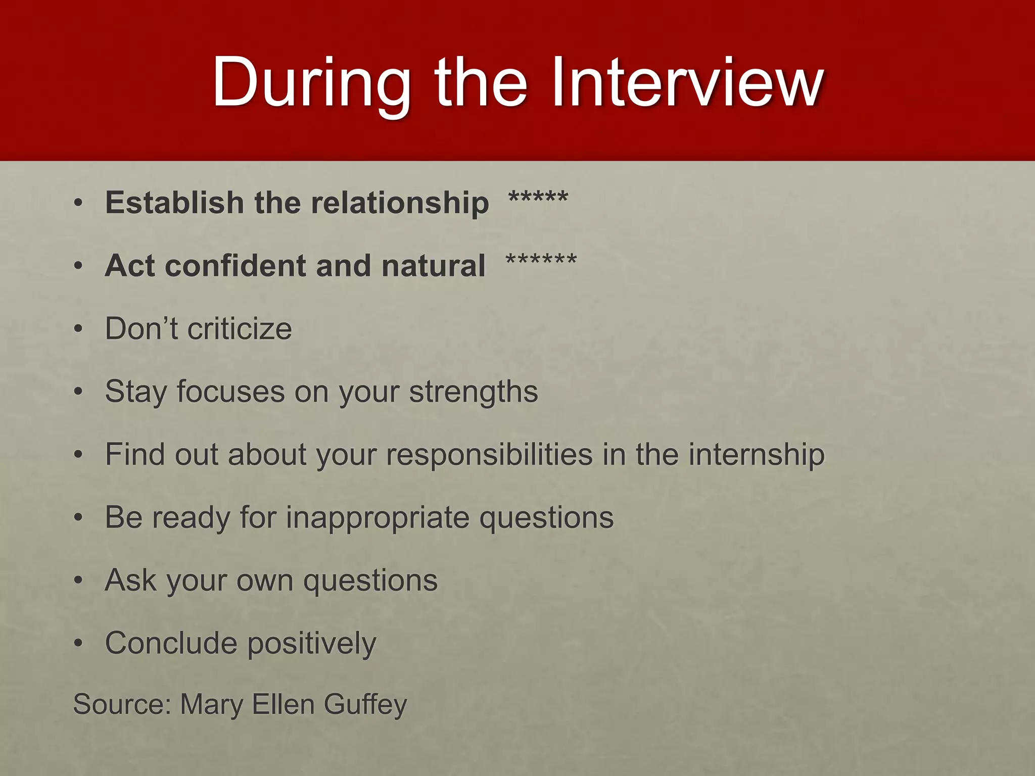 During the Interview 
• Establish the relationship ***** 
• Act confident and natural ****** 
• Don’t criticize 
• Stay focuses on your strengths 
• Find out about your responsibilities in the internship 
• Be ready for inappropriate questions 
• Ask your own questions 
• Conclude positively 
Source: Mary Ellen Guffey 
 