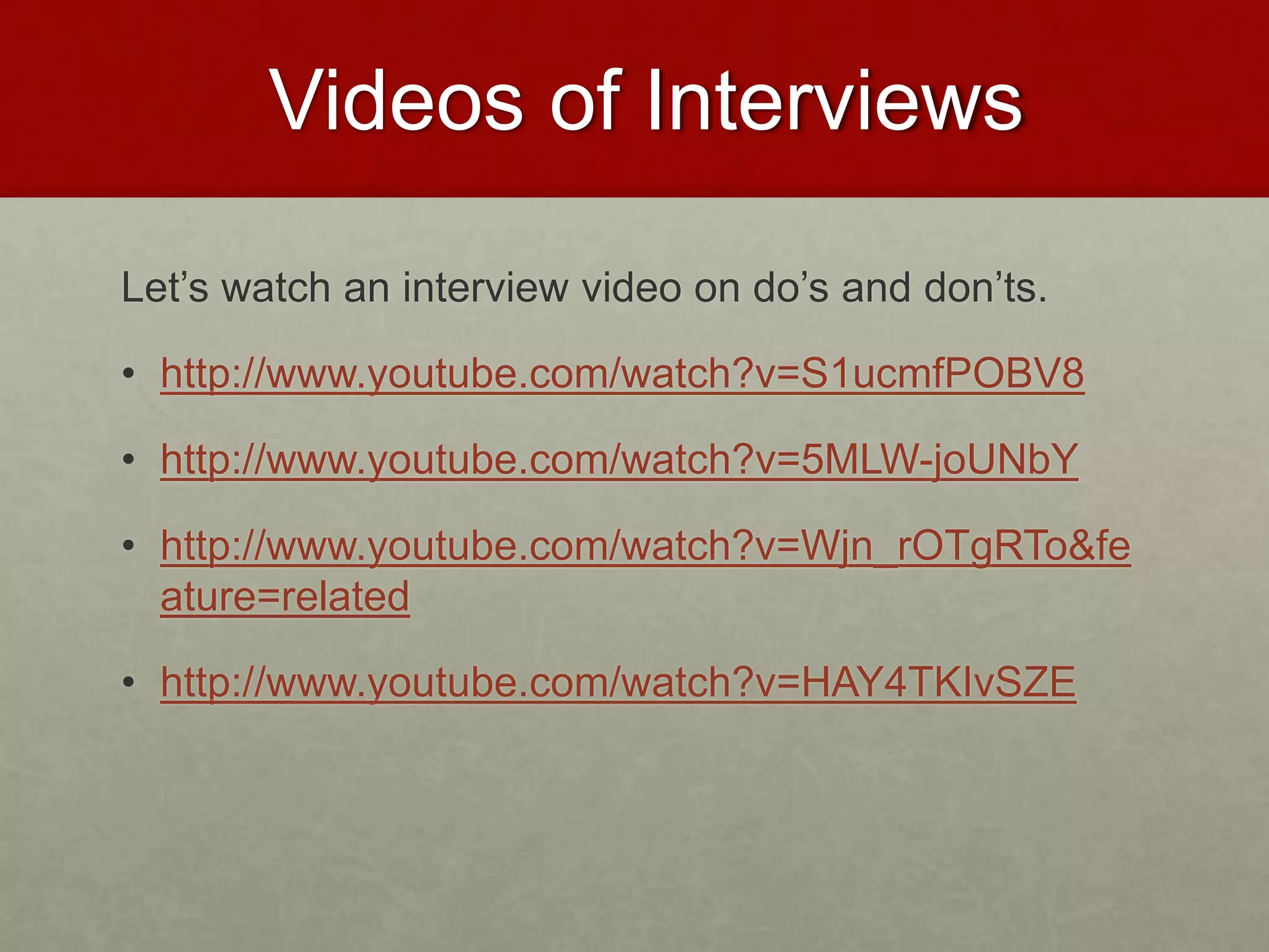 Videos of Interviews 
Let’s watch an interview video on do’s and don’ts. 
• http://www.youtube.com/watch?v=S1ucmfPOBV8 
• http://www.youtube.com/watch?v=5MLW-joUNbY 
• http://www.youtube.com/watch?v=Wjn_rOTgRTo&fe 
ature=related 
• http://www.youtube.com/watch?v=HAY4TKIvSZE 
 