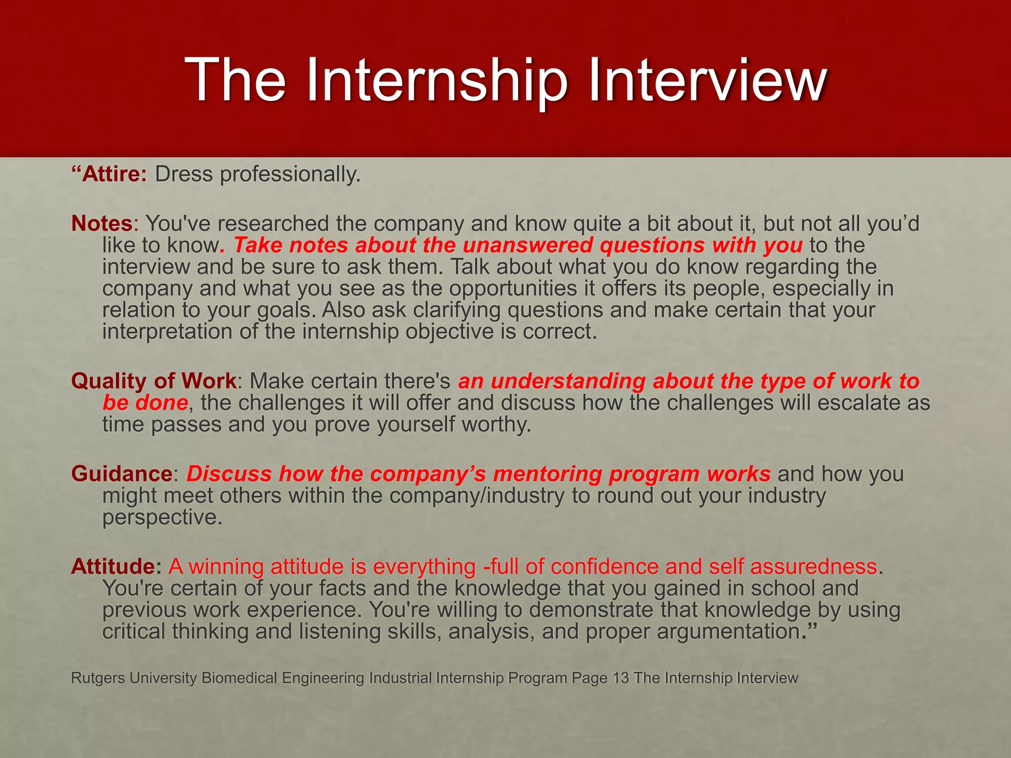 The Internship Interview 
“Attire: Dress professionally. 
Notes: You've researched the company and know quite a bit about it, but not all you’d 
like to know. Take notes about the unanswered questions with you to the 
interview and be sure to ask them. Talk about what you do know regarding the 
company and what you see as the opportunities it offers its people, especially in 
relation to your goals. Also ask clarifying questions and make certain that your 
interpretation of the internship objective is correct. 
Quality of Work: Make certain there's an understanding about the type of work to 
be done, the challenges it will offer and discuss how the challenges will escalate as 
time passes and you prove yourself worthy. 
Guidance: Discuss how the company’s mentoring program works and how you 
might meet others within the company/industry to round out your industry 
perspective. 
Attitude: A winning attitude is everything -full of confidence and self assuredness. 
You're certain of your facts and the knowledge that you gained in school and 
previous work experience. You're willing to demonstrate that knowledge by using 
critical thinking and listening skills, analysis, and proper argumentation.” 
Rutgers University Biomedical Engineering Industrial Internship Program Page 13 The Internship Interview 
 