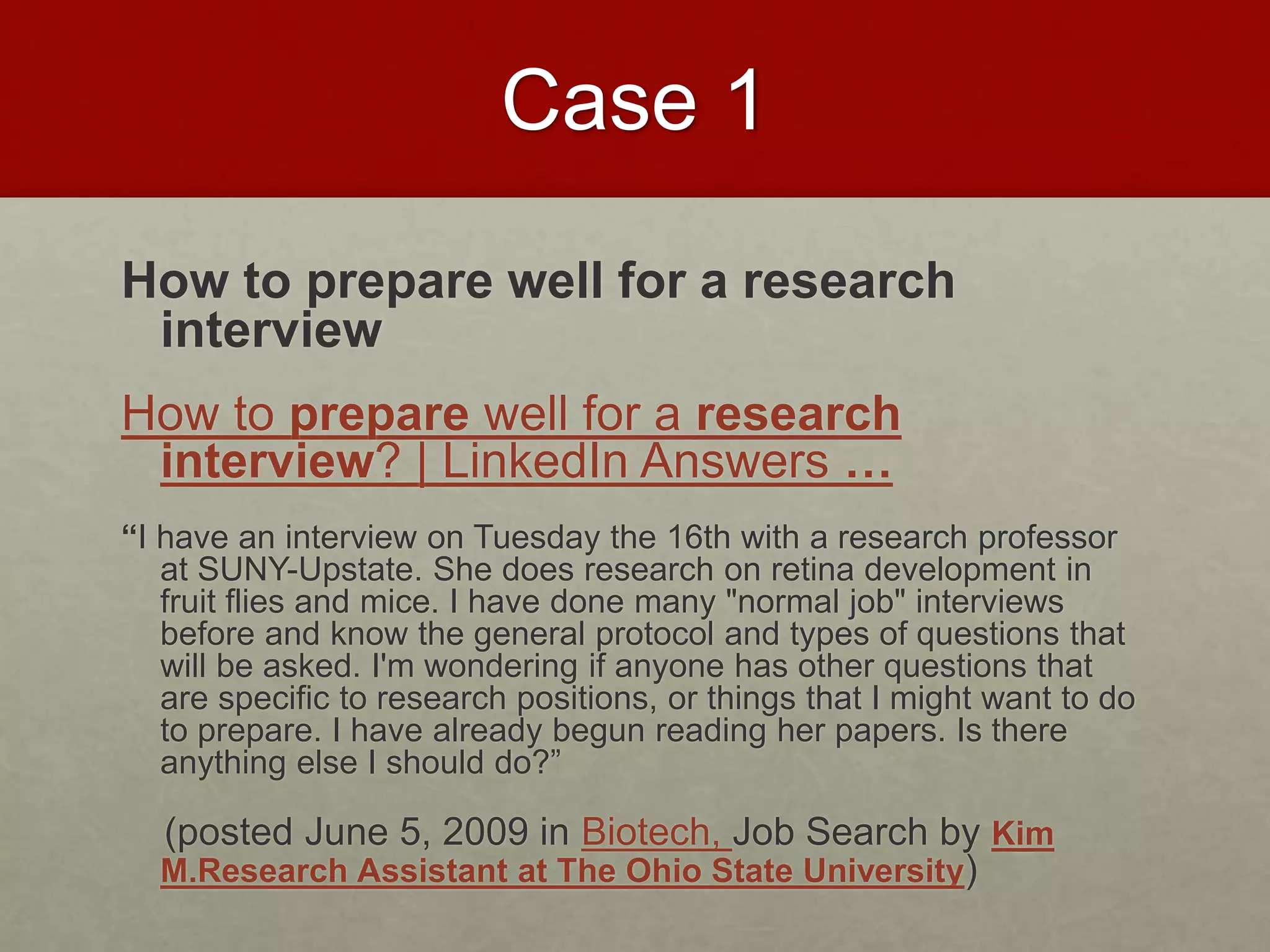 Case 1 
How to prepare well for a research 
interview 
How to prepare well for a research 
interview? | LinkedIn Answers … 
“I have an interview on Tuesday the 16th with a research professor 
at SUNY-Upstate. She does research on retina development in 
fruit flies and mice. I have done many "normal job" interviews 
before and know the general protocol and types of questions that 
will be asked. I'm wondering if anyone has other questions that 
are specific to research positions, or things that I might want to do 
to prepare. I have already begun reading her papers. Is there 
anything else I should do?” 
(posted June 5, 2009 in Biotech, Job Search by Kim 
M.Research Assistant at The Ohio State University) 
 