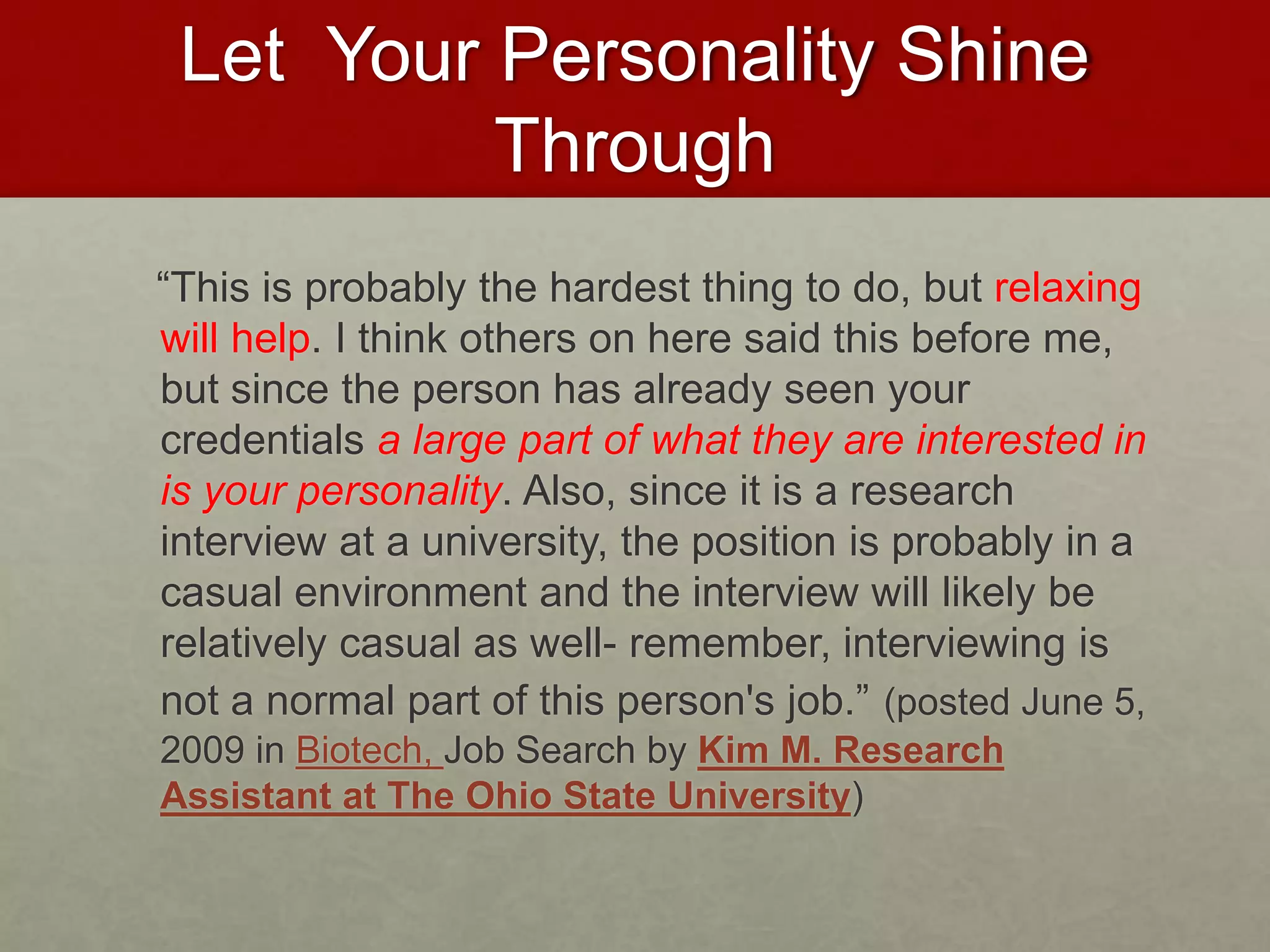 Let Your Personality Shine 
Through 
“This is probably the hardest thing to do, but relaxing 
will help. I think others on here said this before me, 
but since the person has already seen your 
credentials a large part of what they are interested in 
is your personality. Also, since it is a research 
interview at a university, the position is probably in a 
casual environment and the interview will likely be 
relatively casual as well- remember, interviewing is 
not a normal part of this person's job.” (posted June 5, 
2009 in Biotech, Job Search by Kim M. Research 
Assistant at The Ohio State University) 
 