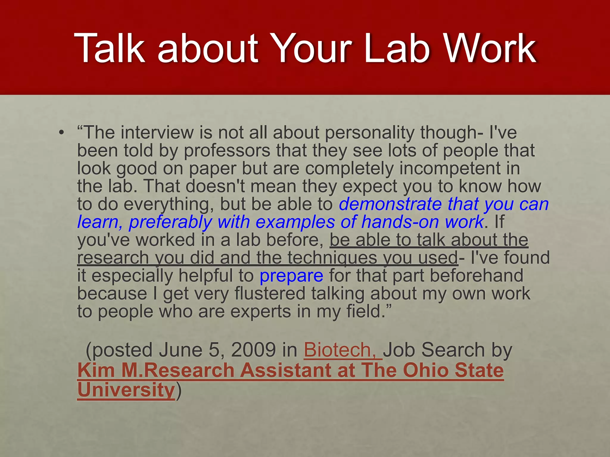 Talk about Your Lab Work 
• “The interview is not all about personality though- I've 
been told by professors that they see lots of people that 
look good on paper but are completely incompetent in 
the lab. That doesn't mean they expect you to know how 
to do everything, but be able to demonstrate that you can 
learn, preferably with examples of hands-on work. If 
you've worked in a lab before, be able to talk about the 
research you did and the techniques you used- I've found 
it especially helpful to prepare for that part beforehand 
because I get very flustered talking about my own work 
to people who are experts in my field.” 
(posted June 5, 2009 in Biotech, Job Search by 
Kim M.Research Assistant at The Ohio State 
University) 
 