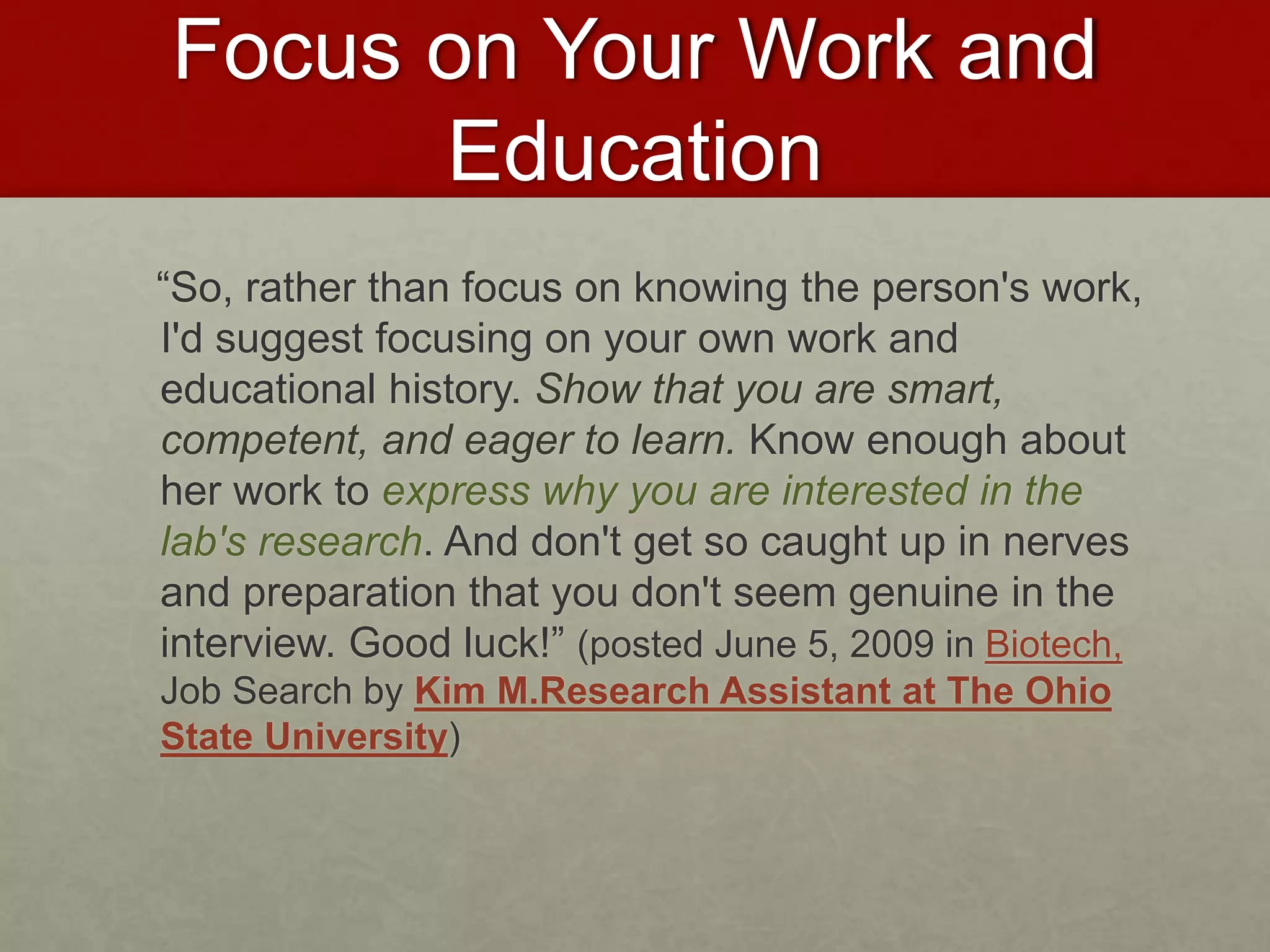 Focus on Your Work and 
Education 
“So, rather than focus on knowing the person's work, 
I'd suggest focusing on your own work and 
educational history. Show that you are smart, 
competent, and eager to learn. Know enough about 
her work to express why you are interested in the 
lab's research. And don't get so caught up in nerves 
and preparation that you don't seem genuine in the 
interview. Good luck!” (posted June 5, 2009 in Biotech, 
Job Search by Kim M.Research Assistant at The Ohio 
State University) 
 
