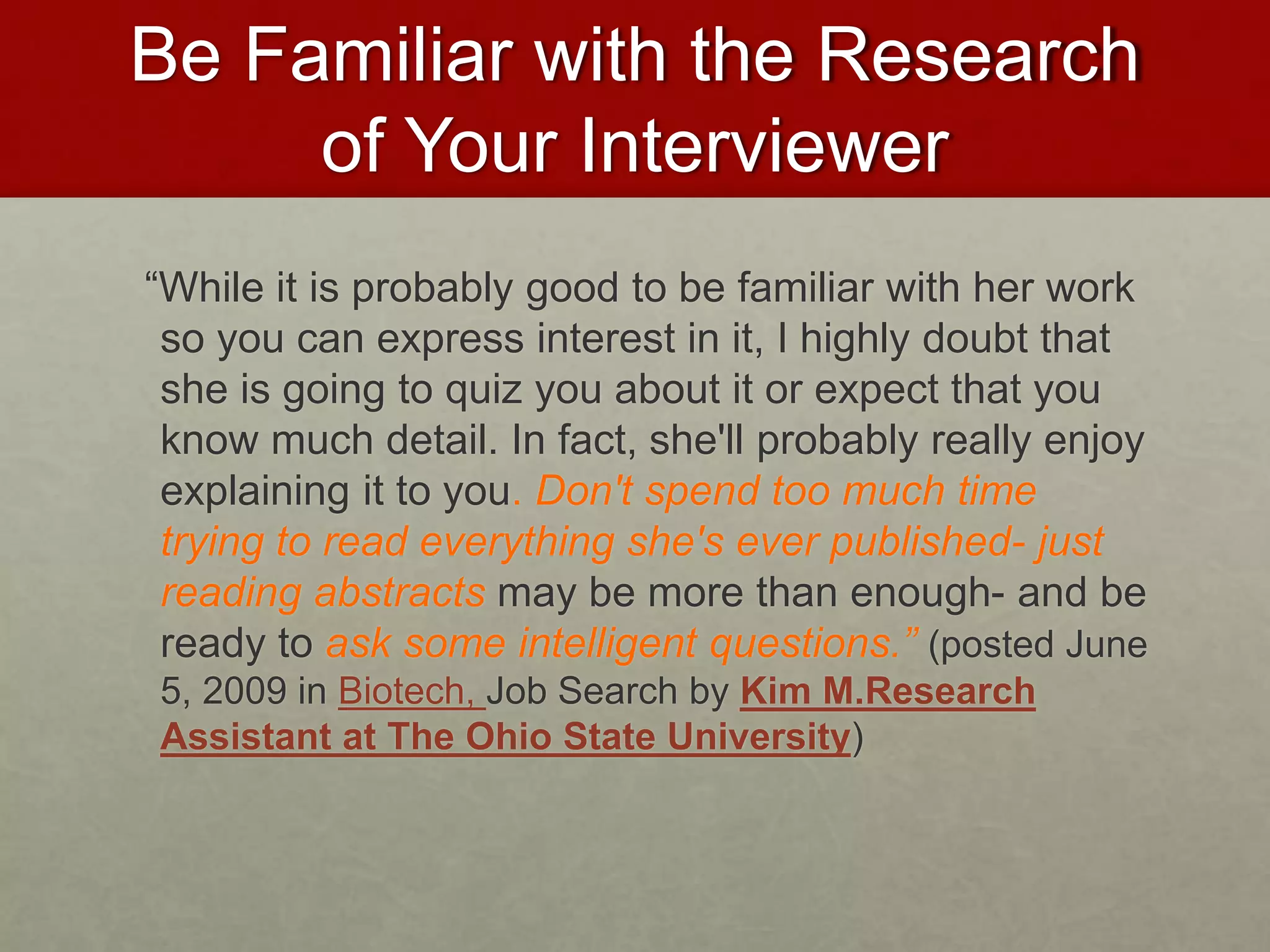Be Familiar with the Research 
of Your Interviewer 
“While it is probably good to be familiar with her work 
so you can express interest in it, I highly doubt that 
she is going to quiz you about it or expect that you 
know much detail. In fact, she'll probably really enjoy 
explaining it to you. Don't spend too much time 
trying to read everything she's ever published- just 
reading abstracts may be more than enough- and be 
ready to ask some intelligent questions.” (posted June 
5, 2009 in Biotech, Job Search by Kim M.Research 
Assistant at The Ohio State University) 
 