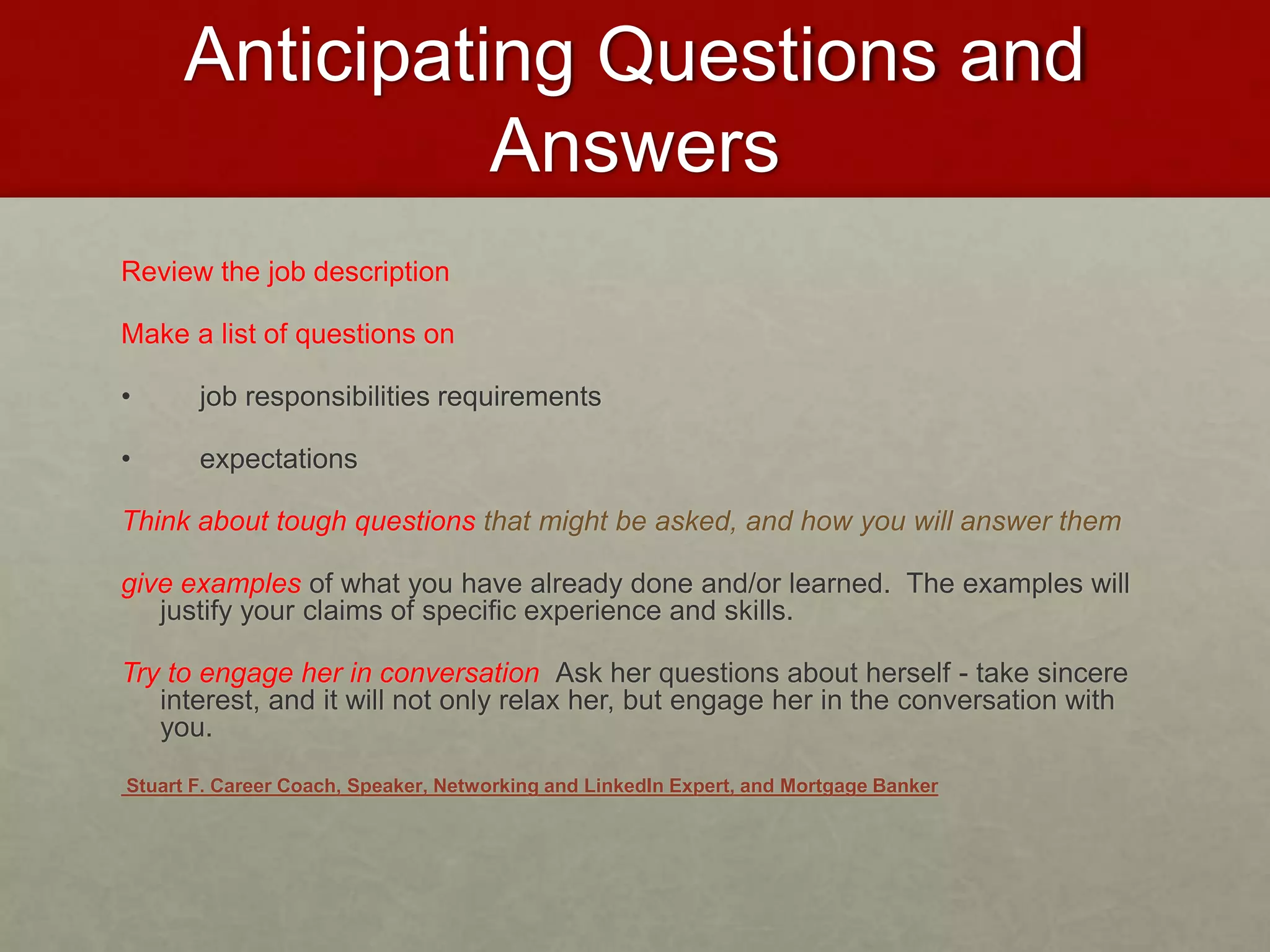 Anticipating Questions and 
Answers 
Review the job description 
Make a list of questions on 
• job responsibilities requirements 
• expectations 
Think about tough questions that might be asked, and how you will answer them 
give examples of what you have already done and/or learned. The examples will 
justify your claims of specific experience and skills. 
Try to engage her in conversation Ask her questions about herself - take sincere 
interest, and it will not only relax her, but engage her in the conversation with 
you. 
Stuart F. Career Coach, Speaker, Networking and LinkedIn Expert, and Mortgage Banker 
 