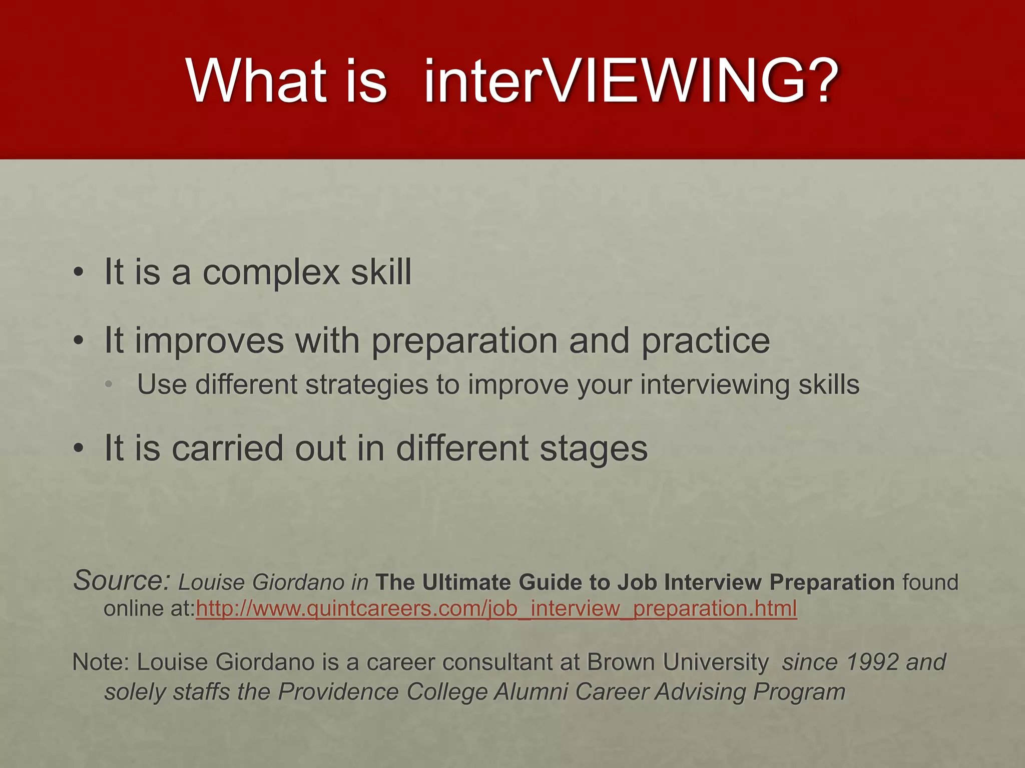 What is interVIEWING? 
• It is a complex skill 
• It improves with preparation and practice 
• Use different strategies to improve your interviewing skills 
• It is carried out in different stages 
Source: Louise Giordano in The Ultimate Guide to Job Interview Preparation found 
online at:http://www.quintcareers.com/job_interview_preparation.html 
Note: Louise Giordano is a career consultant at Brown University since 1992 and 
solely staffs the Providence College Alumni Career Advising Program 
 
