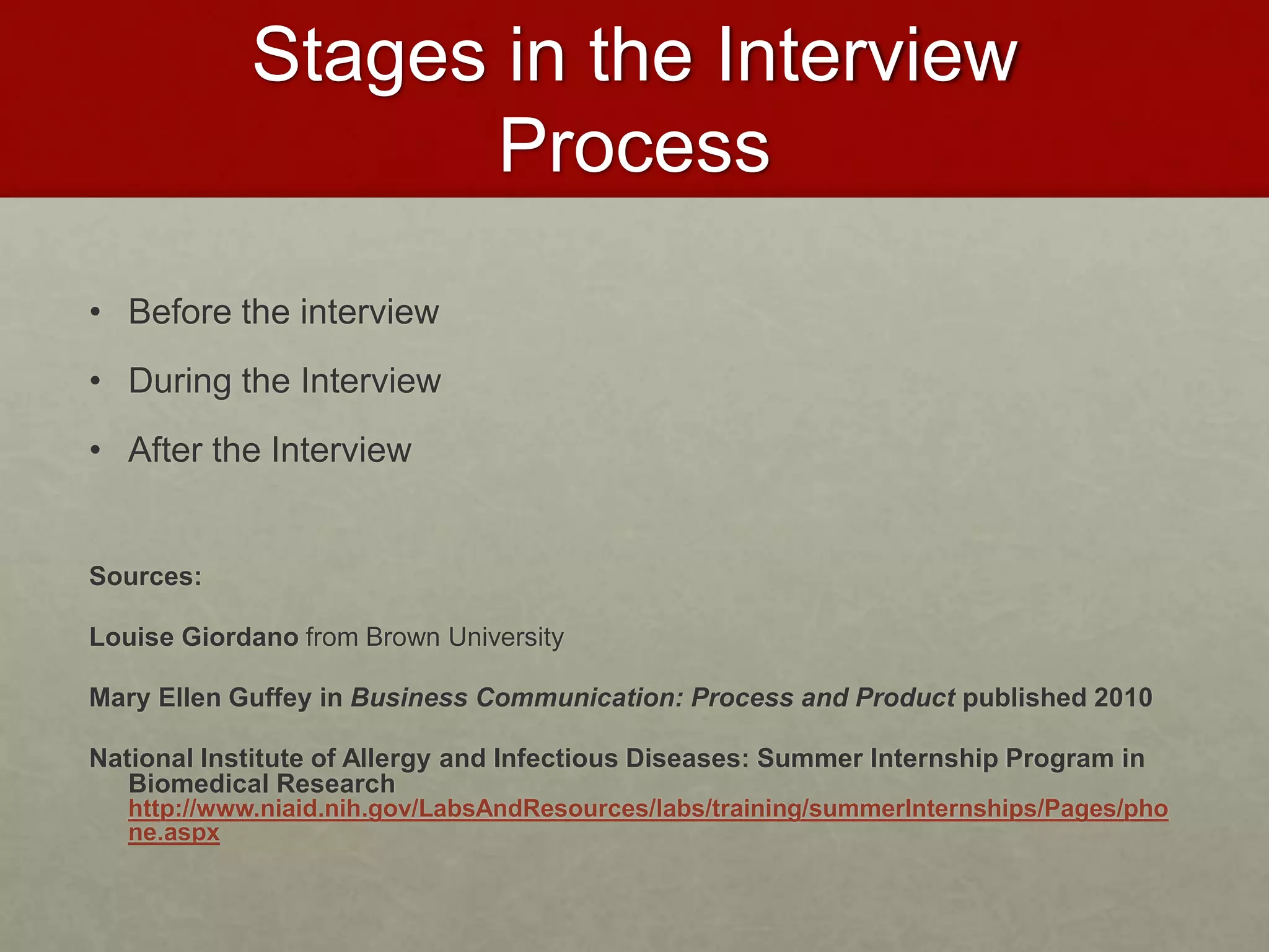 Stages in the Interview 
Process 
• Before the interview 
• During the Interview 
• After the Interview 
Sources: 
Louise Giordano from Brown University 
Mary Ellen Guffey in Business Communication: Process and Product published 2010 
National Institute of Allergy and Infectious Diseases: Summer Internship Program in 
Biomedical Research 
http://www.niaid.nih.gov/LabsAndResources/labs/training/summerInternships/Pages/pho 
ne.aspx 
 