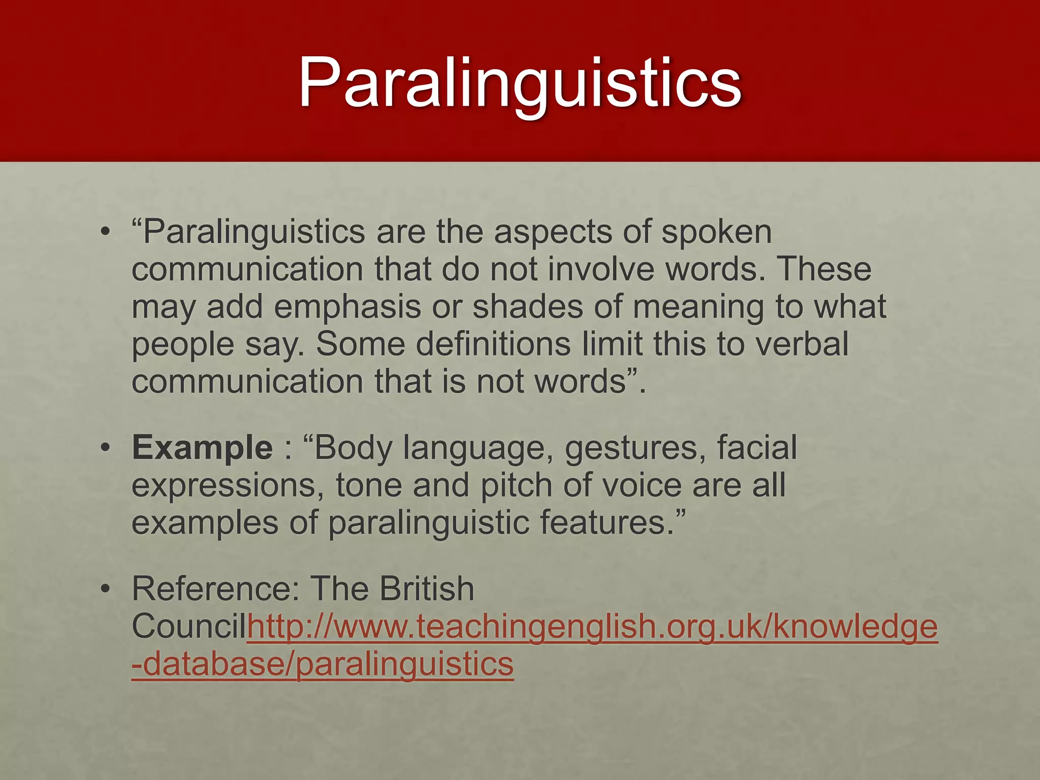 Paralinguistics 
• “Paralinguistics are the aspects of spoken 
communication that do not involve words. These 
may add emphasis or shades of meaning to what 
people say. Some definitions limit this to verbal 
communication that is not words”. 
• Example : “Body language, gestures, facial 
expressions, tone and pitch of voice are all 
examples of paralinguistic features.” 
• Reference: The British 
Councilhttp://www.teachingenglish.org.uk/knowledge 
-database/paralinguistics 
 