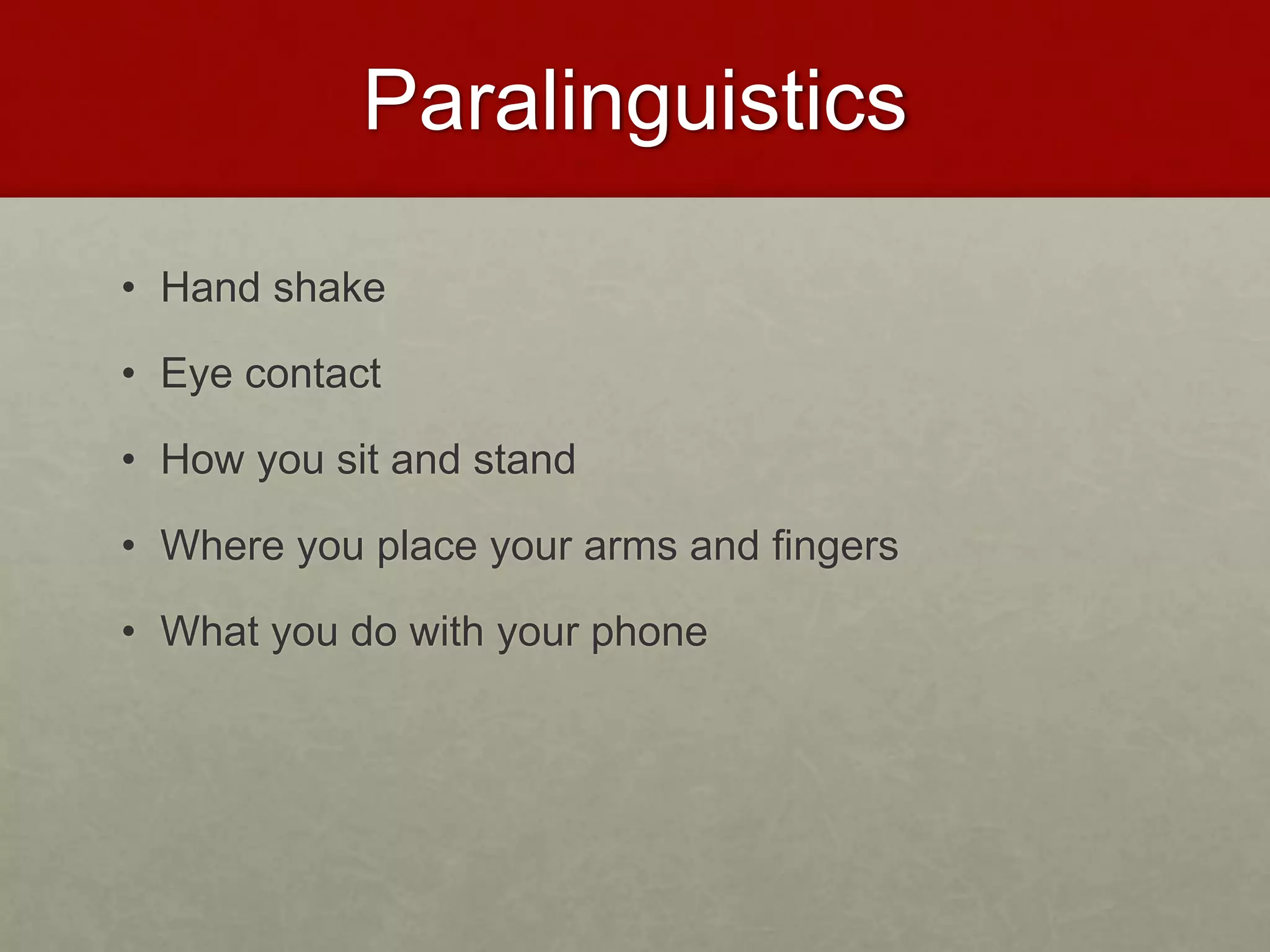 Paralinguistics 
• Hand shake 
• Eye contact 
• How you sit and stand 
• Where you place your arms and fingers 
• What you do with your phone 
 