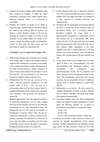 Rewar S . et. al., October - November, 2014, 3(6), 1223-1235 
5. Hardness: The fracture strength, which is defined as the 
force required to breaking a tablet by radial 
compression is measured with a tablet hardness tester 
(Monsanto hardness tester). It is expressed in 
kg/cm2[69]. 
6. Friability: The friability of sample of six tablets is 
measured using a Roche Friabilator. This device subject 
the tablets to the combined effect of abrasion and 
shock in a plastic chamber revolving at 25 rpm and 
dropping the tablets at a height of 6 inches in each 
revolution. Six pre-weight tablets are rotated at 25 
rpm for 4 minutes. The tablets are then reweighed after 
removal of fines using 60 mesh screens and the 
percentage of weight loss is calculated [70]. 
% Friability = (Loss in weight /Initial weight) ×100 
7. Wetting time: Wetting time of dosage form is related 
to the contact angle. It needs to be assessed to give an 
insight into the disintegration properties of the tablets; 
a lower wetting time implies a quicker disintegration of 
the tablet. For this purpose, a tablet is placed on a 
piece of tissue paper folded twice and kept in a small 
Petri dish (ID = 6.5 cm) containing 6 ml of water, and 
the time for complete wetting is measured [71]. 
8. Disintegration Time: The test was carried out on 6 
tablets using the apparatus specified in I.P.-1996 
distilled water at 37ºC ± 2ºC was used as a 
disintegration media and the time in second taken for 
complete disintegration of the tablet with no palatable 
mass remaining in the apparatus was measured in 
seconds 28. 
Modified Disintegration Test: The standard procedure 
of performing disintegration test for these dosage 
forms has several limitations and they do not suffice the 
measurement of very short disintegration times. The 
disintegration time for FDT needs to be modified as 
disintegration is required without water, thus the test 
should mimic disintegration in salivary contents. For this 
purpose, a petridish (10 cmdiameter) was filled with 10 
ml of water. The tablet was carefully put in the center 
of petridish and the time for the tablet to completely 
disintegrate into fine particles was noted [75]. 
9. In-Vitro Dispersion Time Test: To determine dispersion 
time 10 ml measuring cylinder was taken in which 6 ml 
distilled water was added and tablet was dropped in 
it. Time required for complete dispersion was 
determined [76]. 
10. Dissolution test: The development of dissolution methods 
for ODTs is comparable to the approach taken for 
conventional tablets, and is practically identical. 
Dissolution conditions for drugs listed in a 
pharmacopoeia monograph, is a good place to start 
with scouting runs for a bioequivalent ODT. Other 
media such as 0.1 M HCl and buffer (pH 4.5 and 6.8) 
should be evaluated for ODT much in the same way as 
their ordinary tablet counterparts. It has been 
suggested that USP 2 paddle apparatus is the most 
suitable and common choice for orally disintegrating 
tablets, with a paddle speed of 50 rpm commonly used 
[77]. 
11. In vivo clinical studies: In vivo studies show the actual 
action of ODT in the oral-oesophageal tract, their 
pharmacokinetic and therapeutic efficacy, and 
acceptability. The investigation using 
gammascintigraphy showed that the dissolution and 
buccal clearance of fast disintegrating dosage form is 
rapid. The oesophageal transit time and stomach 
emptying time are comparable to those of traditional 
dosage forms i.e. tablets, capsules, or liquid forms 
[78][79]. 
12. Disintegration in oral cavity: The time required for 
complete disintegration of tablets in mouth is obtained 
from six healthy volunteers, who have given tablets 
from optimum formulation [80]. 
13. Accelerated stability study: The Orally disintegrating 
tablets are packed in suitable packaging and stored 
under the following condition for a period as 
prescribed by ICH guideline for accelerated studies. 
(1) 40 ± 10C 
(2) 50 ± 10C 
(3) 37 ± 10C and Relative Humidity = 75%± 5% 
The tablets are withdrawn after a period of 15days and 
analyzed for physical characterization (Visual defects, 
Hardness, Friability, Disintegration, and Dissolution etc.)and 
drug content. The data obtained is fitted into first order 
©SRDE Group, All Rights Reserved. Int. J. Res. Dev. Pharm. L. Sci. 1232 
 