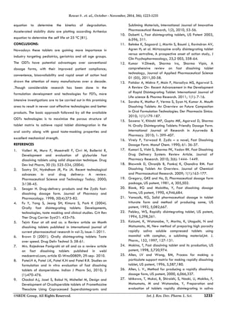 Rewar S . et. al., October - November, 2014, 3(6), 1223-1235 
equation to determine the kinetics of degradation. 
Accelerated stability data are plotting according Arrhenius 
equation to determine the self life at 25 0C [81]. 
CONCLUSIONS: 
Nowadays these tablets are gaining more importance in 
industry targeting pediatrics, geriatrics and all age groups. 
The ODTs have potential advantages over conventional 
dosage forms, with their improved patient compliance; 
convenience, bioavailability and rapid onset of action had 
drawn the attention of many manufactures over a decade. 
.Though considerable research has been done in the 
formulation development and technologies for FDTs, more 
intensive investigations are to be carried out in this promising 
area to result in newer cost effective technologies and better 
products. The basic approach followed by all the available 
ODTs technologies is to maximize the porous structure of 
tablet matrix to achieve rapid tablet disintegration in the 
oral cavity along with good taste‐masking properties and 
excellent mechanical strength. 
REFERENCES 
1. Valleri M, Mura P, Maestrelli F, Cirri M, Ballerini R, 
Development and evaluation of glyburide fast 
dissolving tablets using solid dispersion technique. Drug 
Dev Ind Pharm, 30 (5): 525-534, (2004). 
2. Sastry SV, Nyshdham JR, Fix JA. Recent technological 
advances in oral drug delivery: A review. 
Pharmaceutical Science and Technology Today. 2000; 
3:138-45. 
3. Seager H. Drug-delivery products and the Zydis fast-dissolving 
dosage form. Journal of Pharmacy and 
Pharmacology. 1998; 50(4):375-82. 
4. Fu Y, Yang S, Jeong SH, Kimura S, Park K (2004). 
Orally fast disintegrating tablets: Developments, 
technologies, taste masking and clinical studies. Crit Rev 
Ther Drug Carrier Syst21: 433–76. 
5. Tejvir Kaur at all and co. a Review article an Month 
dissolving tablets published in international journal of 
current pharmaceutical research in vol-3; issue-1-2011. 
6. Brown D (2001). Orally disintegrating tablets: Taste 
over speed. Drug Deliv Technol 3: 58-61. 
7. Mrs. Rajeshree Panigrahi at all and co a review article 
on fact dissolving tablets published in webl 
medcentral.com; article ID-Wmc00809; 29-sep- 2010. 
8. Patel.H A, Patel J.K, Patel K.N and Patel R.R. Studies on 
formulation and in vitro evaluation of fast dissolving 
tablets of domperidone. Indian J Pharm Sci, 2010; 2 
(1):470-476. 
9. Chackol A.j, Josel S, Babul N, Michellel M, Design and 
Development of Orodispersible tablets of Promethazine 
Theoclate Using Coprocessed Superdisintegrants and 
Subliming Materials, International Journal of Innovative 
Pharmaceutical Research, 1(2), 2010, 53-56. 
10. Dobetti L, Fast disintegrating tablets, US Patent 2003, 
6:596, 311. 
11. Behnke K, Sogaard J, Martin S, Bauml J, Ravindran AV, 
Agren H; et al. Mirtazapine orally disintegrating tablet 
versus sertraline, A prospective onset of action study, J 
Clin Psychopharmacology, 23,2 003, 358-64. 
12. Kumar V.Dinesh, Sharma Ira, Sharma Vipin, A 
comprehensive review on fast dissolving tablet 
technology, Journal of Applied Pharmaceutical Science 
01 (05), 2011,50-58. 
13. Patidar A, Mishra P, Main P, Harsoliya MS, Agarwal S. 
A Review On- Recent Advancement in the Development 
of Rapid Disintegrating Tablet. International Journal of 
Life science & Pharma Research. 2011; 1(1): 7-16. 
14. Saroha K, Mathur P, Verma S, Syan N, Kumar A. Mouth 
Dissolving Tablets: An Overview on Future Compaction 
in Oral Formulation Technologies. Der Pharmacia Sinica. 
2010; 1(1):179-187. 
15. Saxena V, Khinchi MP, Gupta MK, Agarwal D, Sharma 
N. Orally Disintegrating Tablets: Friendly Dosage Form. 
International Journal of Research in Ayurveda & 
Pharmacy. 2010; 1: 399-407. 
16. Virely P, Yarwood R. Zydis – a novel, Fast Dissolving 
Dosage Form. Manuf Chem. 1990; 61: 36-37. 
17. Kumari S, Visht S, Sharma PK, Yadav RK. Fast Dissolving 
Drug Delivery System: Review Article. Journal of 
Pharmacy Research. 2010; 3(6): 1444- 1449. 
18. Bhowmik D, Chranjib B, Pankaj K, Chandira RM. Fast 
Dissolving Tablet: An Overview. Journal of Chemical 
and Pharmaceutical Research. 2009; 1(1):163-177. 
19. Gregory, GKE and Ho, D, Pharmaceutical dosage form 
package, US patent, 1981, 4, 305,502. 
20. Blank, RG and Mainitho, Y, Fast dissolving dosage 
forms, US patent, 1990, 4,946,684. 
21. Vanscoik, KG, Solid pharmaceutical dosage in tablet 
triturate form and method of producing same, US 
patent, 1992, 5,082,667. 
22. Pebley, WS, Rapidly disintegrating tablet, US patent, 
1994, 5,298,261. 
23. Koizumi, K, Watanabe, Y, Morita, K, Utoguchi, N and 
Matsumoto, M, New method of preparing high porosity 
rapidly saliva soluble compressed tablets using 
mannitol with camphor, a subliming material,Int. J. 
Pharm., 152, 1997, 127-131. 
24. Makino, T, Fast dissolving tablet and its production, US 
patent, 1998, 5,720,974. 
25. Allen, LV and Wang, BM, Process for making a 
particulate support matrix for making rapidly dissolving 
tablet, US patent, 1996, 5,587,180. 
26. Allen, L. V., Method for producing a rapidly dissolving 
dosage form, US patent, 2000, 6,066,337. 
27. Ishikawa, T, Mukai, B, Shiraishi, S, Naoki, U, Makiko, F, 
Matsumoto, M and Watanabe, Y, Preparation and 
evaluation of tablets rapidly disintegrating in saliva 
©SRDE Group, All Rights Reserved. Int. J. Res. Dev. Pharm. L. Sci. 1233 
 