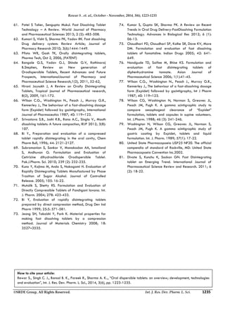 Rewar S . et. al., October - November, 2014, 3(6), 1223-1235 
61. Patel S Taher, Sengupta Mukul. Fast Dissolving Tablet 
Technology – A Review. World Journal of Pharmacy 
and Pharmaceutical Sciences 2013; 2 (2): 485-508. 
62. Kumari S, Visht S, Sharma PK, Yadav RK. Fast dissolving 
Drug delivery system: Review Article; Journal of 
Pharmacy Research 2010; 3(6):1444-1449. 
63. Pfista WR, Gosh TK, Orally disintegrating tablets, 
Pharma Tech, Oct 2, 2006, (PATENT) 
64. Bangale G.S, Yadav G.J, Shinde G.V, Rathinaraj 
B.Stephen, Review on New generation of 
Orodispersible Tablets, Recent Advances and Future 
Prospects, InternationalJournal of Pharmacy and 
Pharmaceutical Science Research,1(2), 2011, 52-62, 
65. Hirani Jaysukh J, A Review on Orally Disintegrating 
Tablets, Tropical journal of Pharmaceutical research, 
8(2), 2009, 161-172. 
66. Wilson C.G., Washington N., Peach J., Murray G.R., 
Kennerley J., The behaviour of a fast-dissolving dosage 
form (Expidet) followed by gscintigraphy, International 
Journal of Pharmaceutics 1987; 40: 119–123. 
67. Srivastava S.B., Joshi R.B., Rana A.C., Singla V., Mouth 
dissolving tablets: A future compaction, IRJP 2012; 3(8): 
107. 
68. Bi Y., Preparation and evaluation of a compressed 
tablet rapidly disintegrating in the oral cavity, Chem 
Pharm Bull, 1996; 44: 2121-2127. 
69. Subramanian S, Sankar V, Manakadan AA, Ismailand 
S, Andhuvan G. Formulation and Evaluation of 
Cetirizine dihydrochloride Orodispersible Tablet. 
Pak.J.Pharm. Sci. 2010; 239 (2): 232-235. 
70. Kuno Y, Kojima M, Ando S, Nakagami H. Evaluation of 
Rapidly Disintegrating Tablets Manufactured by Phase 
Trasition of Sugar Alcohol. Journal of Controlled 
Release. 2005; 105: 16-22. 
71. Mutalik S, Shetty RS. Formulation and Evaluation of 
Directly Compressible Tablets of Panchgani lavana. Int. 
J. Pharm. 2004; 278: 423-433. 
72. Bi Y, Evaluation of rapidly disintegrating tablets 
prepared by direct compression method, Drug Dev Ind 
Pharm 1999; 25:5: 571-581. 
73. Jeong SH, Takaishi Y, Park K. Material properties for 
making fast dissolving tablets by a compression 
method. Journal of Materials Chemistry 2008; 18: 
3527–3535. 
74. Kumar S, Gupta SK, Sharma PK. A Review on Recent 
Trends in Oral Drug Delivery-FastDissolving Formulation 
Technology. Advances in Biological Res 2012; 6 (1): 
06-13. 
75. Chaudhari PD, Chaudhari SP, Kolhe SR, Dave KV, More 
DM. Formulation and evaluation of fast dissolving 
tablets of famotidine. Indian Drugs 2005; 42: 641- 
649. 
76. Nandgude TD, Saifee M, Bhise KS. Formulation and 
evaluation of fast disintegrating tablets of 
diphenhydramine tannate. Asian Journal of 
Pharmaceutical Science 2006; 1(1):41-45. 
77. Wilson C.G., Washington N., Peach J., Murray G.R., 
Kennerley J., The behaviour of a fast-dissolving dosage 
form (Expidet) followed by gscintigraphy, Int J Pharm 
1987; 40: 119–123. 
78. Wilson CG, Washington N, Norman S, Greaves JL, 
Peach JM, Pugh K. A gamma scintigraphic study to 
compare oesophageal clearance of “Expidet” 
formulation, tablets and capsules in supine volunteers. 
Int. J.Pharm. 1988; 46 (3): 241-246. 
79. Washington N, Wilson CG, Greaves JL, Norman S, 
Peach JM, Pugh K. A gamma scintigraphic study of 
gastric coating by Expidet, tablets and liquid 
formulation. Int. J. Pharm. 1989; 57(1): 17-22. 
80. United State Pharmacopoeia USP25 NF20. The official 
compendia of standard of Rockville, MD: United State 
Pharmacopoeia Convention Inc.2002. 
81. Divate S, Kunchu K, Sockan GN. Fast Disintegrating 
tablet an Emerging Trend. International Journal of 
Pharmaceutical Science Review and Research. 2011; 6 
(2): 18-22. 
How to cite your article: 
Rewar S., Singh C. J., Bansal B. K., Pareek R., Sharma A. K.., “Oral dispersible tablets: an overview; development, technologies 
and evaluation”, Int. J. Res. Dev. Pharm. L. Sci., 2014, 3(6), pp. 1223-1235. 
©SRDE Group, All Rights Reserved. Int. J. Res. Dev. Pharm. L. Sci. 1235 
