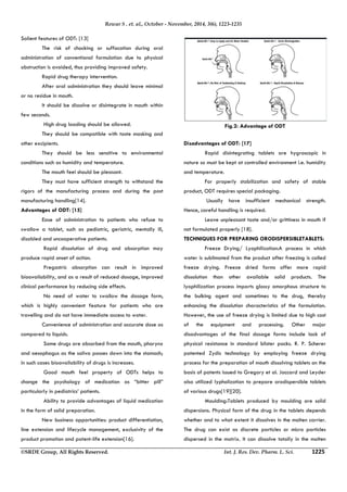 Rewar S . et. al., October - November, 2014, 3(6), 1223-1235 
Salient features of ODT: [13] 
 The risk of chocking or suffocation during oral 
administration of conventional formulation due to physical 
obstruction is avoided, thus providing improved safety. 
 Rapid drug therapy intervention. 
 After oral administration they should leave minimal 
or no residue in mouth. 
 It should be dissolve or disintegrate in mouth within 
few seconds. 
 High drug loading should be allowed. 
 They should be compatible with taste masking and 
other excipients. 
 They should be less sensitive to environmental 
conditions such as humidity and temperature. 
 The mouth feel should be pleasant. 
 They must have sufficient strength to withstand the 
rigors of the manufacturing process and during the post 
manufacturing handling[14]. 
Advantages of ODT: [15] 
 Ease of administration to patients who refuse to 
swallow a tablet, such as pediatric, geriatric, mentally ill, 
disabled and uncooperative patients. 
 Rapid dissolution of drug and absorption may 
produce rapid onset of action. 
 Pregastric absorption can result in improved 
bioavailability, and as a result of reduced dosage, improved 
clinical performance by reducing side effects. 
 No need of water to swallow the dosage form, 
which is highly convenient feature for patients who are 
travelling and do not have immediate access to water. 
 Convenience of administration and accurate dose as 
compared to liquids. 
 Some drugs are absorbed from the mouth, pharynx 
and oesophagus as the saliva passes down into the stomach; 
in such cases bioavailability of drugs is increases. 
 Good mouth feel property of ODTs helps to 
change the psychology of medication as “bitter pill” 
particularly in pediatrics’ patients. 
 Ability to provide advantages of liquid medication 
in the form of solid preparation. 
 New business opportunities: product differentiation, 
line extension and lifecycle management, exclusivity of the 
product promotion and patent-life extension[16]. 
Fig.2: Advantage of ODT 
Disadvantages of ODT: [17] 
 Rapid disintegrating tablets are hygroscopic in 
nature so must be kept at controlled environment i.e. humidity 
and temperature. 
 For properly stabilization and safety of stable 
product, ODT requires special packaging. 
 Usually have insufficient mechanical strength. 
Hence, careful handling is required. 
 Leave unpleasant taste and/or grittiness in mouth if 
not formulated properly [18]. 
TECHNIQUES FOR PREPARING ORODISPERSIBLETABLETS: 
 Freeze Drying/ Lyophilization:A process in which 
water is sublimated from the product after freezing is called 
freeze drying. Freeze dried forms offer more rapid 
dissolution than other available solid products. The 
lyophilization process imparts glossy amorphous structure to 
the bulking agent and sometimes to the drug, thereby 
enhancing the dissolution characteristics of the formulation. 
However, the use of freeze drying is limited due to high cost 
of the equipment and processing. Other major 
disadvantages of the final dosage forms include lack of 
physical resistance in standard blister packs. R. P. Scherer 
patented Zydis technology by employing freeze drying 
process for the preparation of mouth dissolving tablets on the 
basis of patents issued to Gregory et al. Jaccard and Leyder 
also utilized lypholization to prepare orodispersible tablets 
of various drugs[19][20]. 
 Moulding:Tablets produced by moulding are solid 
dispersions. Physical form of the drug in the tablets depends 
whether and to what extent it dissolves in the molten carrier. 
The drug can exist as discrete particles or micro particles 
dispersed in the matrix. It can dissolve totally in the molten 
©SRDE Group, All Rights Reserved. Int. J. Res. Dev. Pharm. L. Sci. 1225 
 