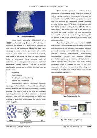 Rewar S . et. al., October - November, 2014, 3(6), 1223-1235 
Fig.5 : Effervescent tablets 
 Cotton candy process:The FLASHDOSE® is a 
MDDDS manufactured using Shear form™ technology in 
association with Ceform TI™ technology to eliminate the 
bitter taste of the medicament [32][33].The Shear form 
technology is employed in the preparation of a matrix 
known as „floss‟, made from a combination of excipients, 
either alone or with drugs. The floss is a fibrous material 
similar to cotton-candy fibers, commonly made of 
saccharides such as sucrose, dextrose, lactose and fructose at 
temperatures ranging between 180–266 °F [34].The 
manufacturing process can be divided into four steps as 
detailed below. 
• Floss Blend 
• Floss Processing 
• Floss Chopping and Conditioning 
• Blending and Compression 
 Nanonization:A recently developed Nanomelt 
technology involves reduction in the particle size ofdrug to 
nanosize by milling the drug using a proprietary wet-milling 
technique . The nano crystals of the drug are stabilized 
against agglomeration by surface adsorption on selected 
stabilizers, which are then incorporated into MDTs. This 
technique is especially advantageous for poorly water 
soluble drugs[35]. 
 Phase transition process:It is concluded that a 
combination of low and high melting point sugar alcohols, as 
well as a phase transition in the manufacturing process, are 
important for making MDTs without any special apparatus. 
MDT was produced by Compressing powder containing 
erythritol (melting point:122°C) and xylitol (melting point: 
93°, 95°C), and then heating at about 93°C for 15 min. 
after heating, the median pore size of the tablets was 
increased and tablet hardness was also Increased.The 
increase of the tablet hardness with heating and storage did 
not depend on the crystal state of the lower melting Point 
sugar alcohol [36]. 
 Fast dissolving films:It is a new frontier in MDDDS 
that provides a very convenient means of taking medications 
and supplements. In this technique, a non-aqueous solution is 
prepared containing water soluble film forming polymer 
(pullulan, carboxyl methylcellulose, hydroxylpropyl 
methylcellulose, hydroxyl ethyl cellulose, hydroxyl 
propylcellulose, polyvinyl pyrrolidone, polyvinyl alcohol or 
sodium alginate, etc.), drug and other taste masking 
ingredients, which is allowed to form a film after 
evaporation of solvent. In case of a bitter drug, resin 
adsorbate or coated micro particles of the drug can be 
incorporated into the film [37]. 
Fig.6: Nanonization 
Fig.7: Fast dissolving film 
Fig.8: Mouth dissolving tablets 
©SRDE Group, All Rights Reserved. Int. J. Res. Dev. Pharm. L. Sci. 1227 
 
