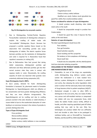 Rewar S . et. al., October - November, 2014, 3(6), 1223-1235 
Fig.10: Disintegration by enzymatic reaction 
 Due to Disintegrating Particle/Particle Repulsive 
Forces:Another mechanism of disintegration attempts to 
explain the swelling of tablet made with 
“non‐swellable” Disintegrates. Guyot‐ Hermann has 
proposed a particle repulsion theory based on the 
observation that nonswelling particle also cause 
disintegration of tablets. The electric repulsive forces 
between particles are the mechanism of disintegration 
and water is required for it. Researchers found that 
repulsion is secondary to wicking [42]. 
 Due to Deformation: Hess had proved that during 
tablet compression, disintegrated particles get 
deformed and these deformed particles get into their 
normal structure when they come in contact with 
aqueous media or water. Occasionally, the swelling 
capacity of starch was improved when granules were 
extensively deformed during compression [43]. 
Super Disintegrates Used in MDTs: 
As day’s passes, demand for faster disintegrating 
formulation is increased. So, pharmacist needs to formulate 
Disintegrates i.e. Superdisintegrants which are effective at 
low concentration and have greater disintegrating efficiency 
and they are more effective intragranularly. This 
Superdisintegrants act by swelling and due to swelling 
pressure exerted in the outer direction or radial direction, it 
causes tablet to burst or the accelerated absorption of water 
leading to an enormous increase in the volume of granules to 
promote disintegration [44]. 
Types of Super Disintegrates Used 
 Cross povidone 
 Microcrystalline cellulose 
 Sodium starch glycollate 
 Sodium carboxy methyl cellulose or cross carmelose 
sodium 
 Pregelatinzed starch 
 Calcium carboxy methyl cellulose 
 Modified corn starch. Sodium starch glycollate has 
good flow ability than crossCaramellose sodium. 
Factors considered for selection of super disintegrantes: 
 It should produce mouth dissolving when tablet 
meets saliva in the mouth 
 It should be compactable enough to produce less-friable 
tablets. 
 It should has good flow since it improve the flow 
ability of the total blend. 
Selection of super-disintegrates 
The ideal superdisintegrant should have [45] 
 Poor solubility. 
 Poor gel formation. 
 Good hydration capacity. 
 Good moulding and flow properties 
 No tendency to form complexes with thedrugs. 
 Good mouth feel. 
 It should also be compatible with the otherExcipients 
And have desirable tableting properties 
CHALLANGES IN THE PRODUCT DESIGN, FORMULATION 
AND MANUFACTURE OF ODTs: 
• Palatability: As most of the drugs are unpalatable, 
orally disintegrating drug delivery systems usually 
contain the medicament in a taste masked form. 
Delivery systems disintegrate or dissolve in patient’s 
oral cavity, thus releasing the active ingredients which 
come in contact with the taste buds; hence taste masking 
of drugs become critical to patient compliance [46][47]. 
• Mechanical strength: In order to allow ODTs to 
disintegrate in the oral cavity, they are made of either 
very porous and soft-moulded matrices or compressed 
into tablets with very low compression force, which 
makes the tablets friable and/or brittle, difficult to 
handle, and often requiring specialized peel-off blister 
packing that may add to the cost. Only few 
technologies can produce tablets that are sufficiently 
hard and durable to allow them to be packaged in 
multidose bottles, such as Wowtab® by Yamanouchi- 
Shaklee, and Durasolv® by CIMA labs[48][49]. 
©SRDE Group, All Rights Reserved. Int. J. Res. Dev. Pharm. L. Sci. 1229 
 