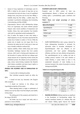 Rewar S . et. al., October - November, 2014, 3(6), 1223-1235 
• Amount of drug: Application of technologies used for 
ODTs is limited by the amount of drug that can be 
incorporated into each unit dose. In case of Lyophilized 
dosage forms, drug dose must be less than 400mg – 
insoluble drugs less than 60mg -- soluble drugs. This 
parameter is particularly challenging when formulating 
a fast-dissolving oral films [47][50]. 
• Hygroscopicity: Several orally disintegrating dosage 
forms are hygroscopic and cannot maintain physical 
integrity under normal conditions of temperature and 
humidity. Hence, they need protection from humidity 
which calls for specialized product packaging [51]. 
• Size of tablet: The degree of ease when taking a 
tablet depends on its size. It has been reported that the 
easiest size of tablet to swallow is 7-8 mm. While the 
easiest size to handle was one larger than 8 mm. 
Therefore, the tablet size that is both easy to take and 
easy to handle is difficult to achieve [52]. 
• Aqueous solubility: Water soluble drugs pose various 
formulation challenges because they form eutectic 
mixtures, which result in freezing point depression and 
the formation of a glassy solid that may collapse upon 
drying because loss of supporting structure during the 
sublimation process. This collapse can be prevented by 
using various matrix-forming excipients like Mannitol 
which induces crystallinity and hence impart rigidity to 
the amorphous composite [53][54]. 
CRITERIA FOR EXCIPIENT USED IN FORMULATION OF 
ODTs: 
 It must be able to disintegrate quickly. 
 Their individual properties should not affect the 
ODTs. 
 It should not have any interaction with drugand 
other excipients. 
 It should not interfere in the efficacy and 
organoleptic properties of the product. 
 When selecting binder (a single or combination of 
binders) care must be taken in the final integrity and stability 
of the product. 
 The melting point of the excipients used should be in 
the range of 30-35ºC. 
 The binder may be in liquid, semi solid, solid or 
polymeric in nature [47][55]. 
EXCIPIENTS USED IN ODT’s PREPARATION: 
Excipients used in ODTs contain at least one 
superdisintegrant, diluents, a lubricant and optionally a 
swelling agent, a permeabilizing agent, sweeteners and 
flavorings. 
Table1: Name and weight percentage of various 
excipients [56] 
Name of the Excipients % used 
Superdisintegrants 1-15% 
Binders 5-10% 
Antistatic agent 0-10% 
Diluents 0-85% 
• SUPER DISINTEGRANTS:As day’s passes, demand for 
faster disintegrating formulation is increased. So, 
pharmacist needs to formulate disintegrates i.e. 
Superdisintegrants which are effective at low 
concentration and have greater disintegrating 
efficiency and they are more effective intragranularly. 
This superdisintegrants act by swelling and due to 
swelling pressure exerted in the outer direction or 
radial direction, it causes tablet to burst or the 
accelerated absorption of water leading to an 
enormous increase in the volume of granules to promote 
disintegration[57][58]. 
Table2: List of Superdisintegrants [62] 
• BULKING MATERIALS: Bulking materials are significant 
in the formulation of fast-dissolving tablets. The 
material contributes functions of a diluents, filler and 
cost reducer. Bulking agents improve the textural 
©SRDE Group, All Rights Reserved. Int. J. Res. Dev. Pharm. L. Sci. 1230 
 