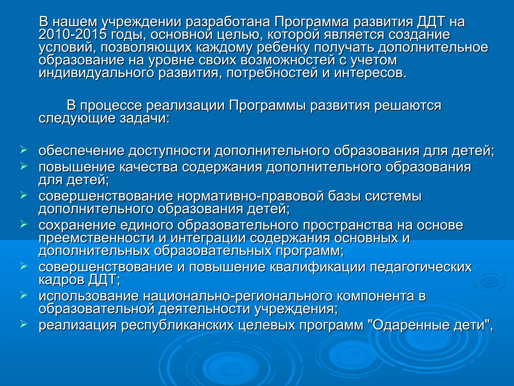 ВВ ннаашшеемм ууччрреежжддееннииии ррааззррааббооттааннаа ППррооггррааммммаа ррааззввииттиияя ДДДДТТ ннаа 
220110--2201155 ггооддыы,, ооссннооввнноойй ццееллььюю,, ккооттоорроойй яяввлляяееттссяя ссооззддааннииее 
ууссллооввиийй,, ппооззввоолляяюющщиихх ккаажжддооммуу ррееббееннккуу ппооллууччааттьь ддооппооллннииттееллььннооее 
ооббррааззооввааннииее ннаа ууррооввннее ссввооиихх ввооззммоожжннооссттеейй сс ууччееттоомм 
ииннддииввииддууааллььннооггоо ррааззввииттиияя,, ппооттррееббннооссттеейй ии ииннттеерреессоовв.. 
ВВ ппррооццеессссее ррееааллииззааццииии ППррооггррааммммыы ррааззввииттиияя рреешшааююттссяя 
ссллееддууюющщииее ззааддааччии:: 
 ооббеессппееччееннииее ддооссттууппннооссттии ддооппооллннииттееллььннооггоо ооббррааззоовваанниияя ддлляя ддееттеейй;; 
 ппооввыышшееннииее ккааччеессттвваа ссооддеерржжаанниияя ддооппооллннииттееллььннооггоо ооббррааззоовваанниияя 
ддлляя ддееттеейй;; 
 ссооввеерршшееннссттввооввааннииее ннооррммааттииввнноо--ппррааввооввоойй ббааззыы ссииссттееммыы 
ддооппооллннииттееллььннооггоо ооббррааззоовваанниияя ддееттеейй;; 
 ссооххррааннееннииее ееддииннооггоо ооббррааззооввааттееллььннооггоо ппррооссттррааннссттвваа ннаа ооссннооввее 
ппррееееммссттввееннннооссттии ии ииннттееггррааццииии ссооддеерржжаанниияя ооссннооввнныыхх ии 
ддооппооллннииттееллььнныыхх ооббррааззооввааттееллььнныыхх ппррооггрраамммм;; 
 ссооввеерршшееннссттввооввааннииее ии ппооввыышшееннииее ккввааллииффииккааццииии ппееддааггооггииччеессккиихх 
ккааддрроовв ДДДДТТ;; 
 ииссппооллььззооввааннииее ннааццииооннааллььнноо--ррееггииооннааллььннооггоо ккооммппооннееннттаа вв 
ооббррааззооввааттееллььнноойй ддееяяттееллььннооссттии ууччрреежжддеенниияя;; 
 ррееааллииззаацциияя рреессппууббллииккааннссккиихх ццееллееввыыхх ппррооггрраамммм ""ООддаарреенннныыее ддееттии"",, 
 