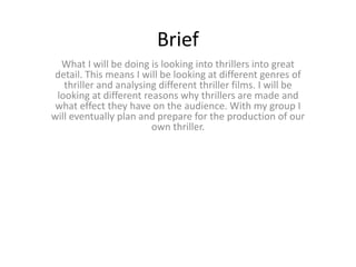 Brief 
What I will be doing is looking into thrillers into great 
detail. This means I will be looking at different genres of 
thriller and analysing different thriller films. I will be 
looking at different reasons why thrillers are made and 
what effect they have on the audience. With my group I 
will eventually plan and prepare for the production of our 
own thriller. 
