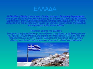 ΕΛΛΑΔΑ 
Η Ελλάδα ή Ελλάς (πολυτονικά: Ελλάς, επίσημα: Ελληνική Δημοκρατία), 
είναι χώρα της Νοτιοανατολικής Ευρώπης, στο νοτιότερο άκρο της Βαλκανικής 
χερσονήσου, στην Ανατολική Μεσόγειο. Επίσης καταλαμβάνει την 97η θέση, 
ανάμεσα στις 100 μεγαλύτερες χώρες του κόσμου. Πρωτεύουσα της Ελλάδας 
και μεγαλύτερη πόλη είναι η Αθήνα. 
Πολιτικός χάρτης της Ελλάδος 
Συνορεύει στα βορειοδυτικά με την Αλβανία, στα βόρεια με τη Βουλγαρία και 
την πρώην Γιουγκοσλαβική Δημοκρατία της Μακεδονίας (Π.Γ.Δ.Μ.) και στα 
βορειοανατολικά με την Τουρκία. Βρέχεται στα ανατολικά από το Αιγαίο 
πέλαγος, στα δυτικά από το Ιόνιο και νότια από τη Μεσόγειο Θάλασσα. 
 