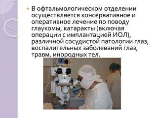  В офтальмологическом отделении 
осуществляется консервативное и 
оперативное лечение по поводу 
глаукомы, катаракты (включая 
операции с имплантацией ИОЛ), 
различной сосудистой патологии глаз, 
воспалительных заболеваний глаз, 
травм, инородных тел. 
 