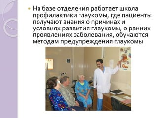  На базе отделения работает школа 
профилактики глаукомы, где пациенты 
получают знания о причинах и 
условиях развития глаукомы, о ранних 
проявлениях заболевания, обучаются 
методам предупреждения глаукомы 
 