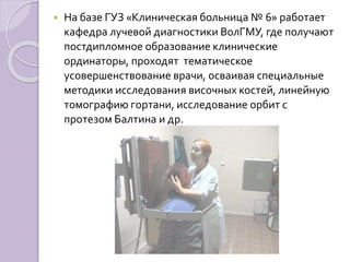  На базе ГУЗ «Клиническая больница № 6» работает 
кафедра лучевой диагностики ВолГМУ, где получают 
постдипломное образование клинические 
ординаторы, проходят тематическое 
усовершенствование врачи, осваивая специальные 
методики исследования височных костей, линейную 
томографию гортани, исследование орбит с 
протезом Балтина и др. 
 